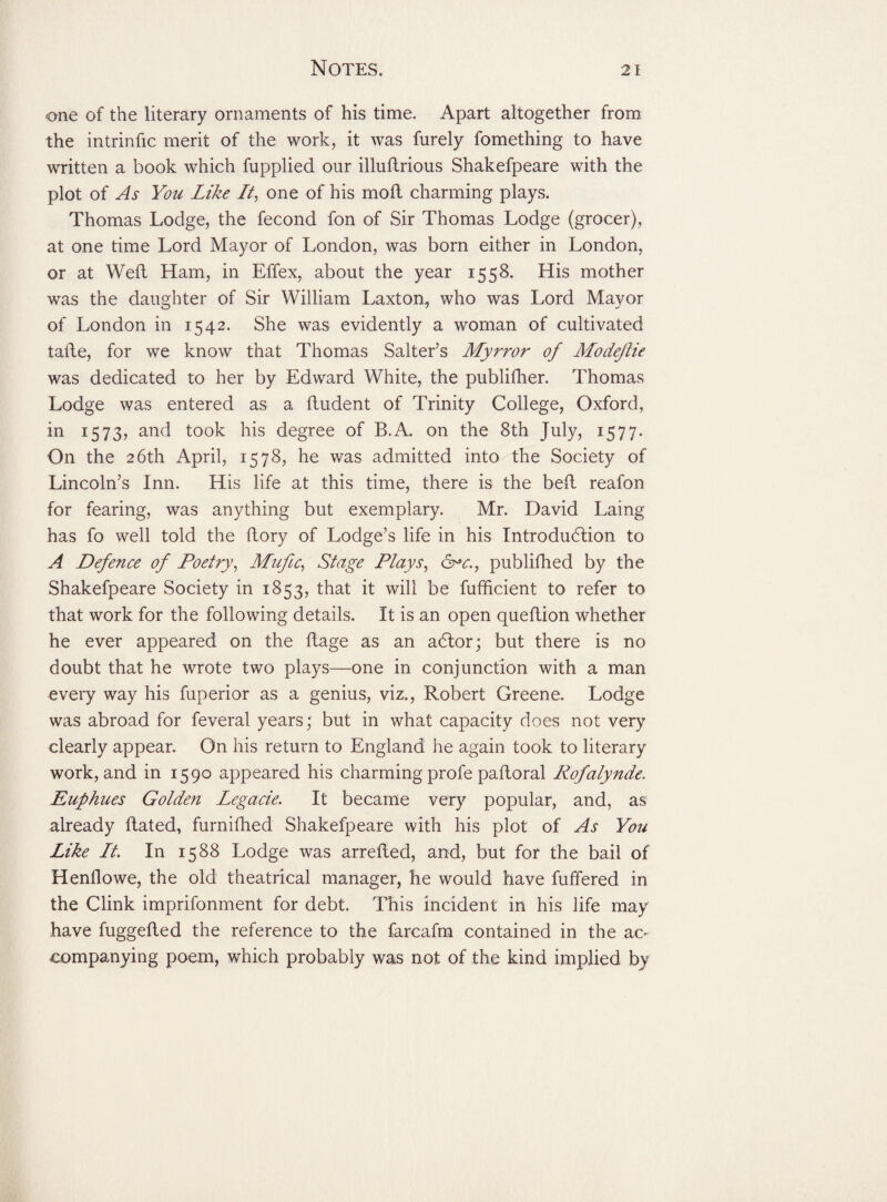 one of the literary ornaments of his time. Apart altogether from the intrinfic merit of the work, it was furely fomething to have written a book which fupplied our illuftrious Shakefpeare with the plot of As You Like Li, one of his moft charming plays. Thomas Lodge, the fecond fon of Sir Thomas Lodge (grocer), at one time Lord Mayor of London, was born either in London, or at Weft Ham, in Effex, about the year 1558. His mother was the daughter of Sir William Laxton, who was Lord Mayor of London in 1542. She was evidently a woman of cultivated tafte, for we know that Thomas Salter’s Myrror of Modejlie was dedicated to her by Edward White, the publifher. Thomas Lodge was entered as a ftudent of Trinity College, Oxford, in 1573, and took his degree of B.A. on the 8th July, 1577. On the 26th April, 1578, he was admitted into the Society of Lincoln’s Inn. His life at this time, there is the beft reafon for fearing, was anything but exemplary. Mr. David Laing has fo well told the ftory of Lodge’s life in his Introduction to A Defence of Poetry, Mufic, Stage Plays, Gr*c.f publifhed by the Shakefpeare Society in 1853, that it will be fufficient to refer to that work for the following details. It is an open queftion whether he ever appeared on the ftage as an actor; but there is no doubt that he wrote two plays—one in conjunction with a man every way his fuperior as a genius, viz., Robert Greene. Lodge was abroad for feveral years; but in what capacity does not very clearly appear. On his return to England he again took to literary work, and in 1590 appeared his charming profe paftoral Rofalynde. Euphues Golde?i Legacie. It became very popular, and, as already ftated, furniftied Shakefpeare with his plot of As You Like Lt. In 1588 Lodge was arrefted, and, but for the bail of Henllowe, the old theatrical manager, he would have fuffered in the Clink imprifonment for debt. This incident in his life may have fuggefted the reference to the farcafm contained in the ac- companying poem, which probably was not of the kind implied by