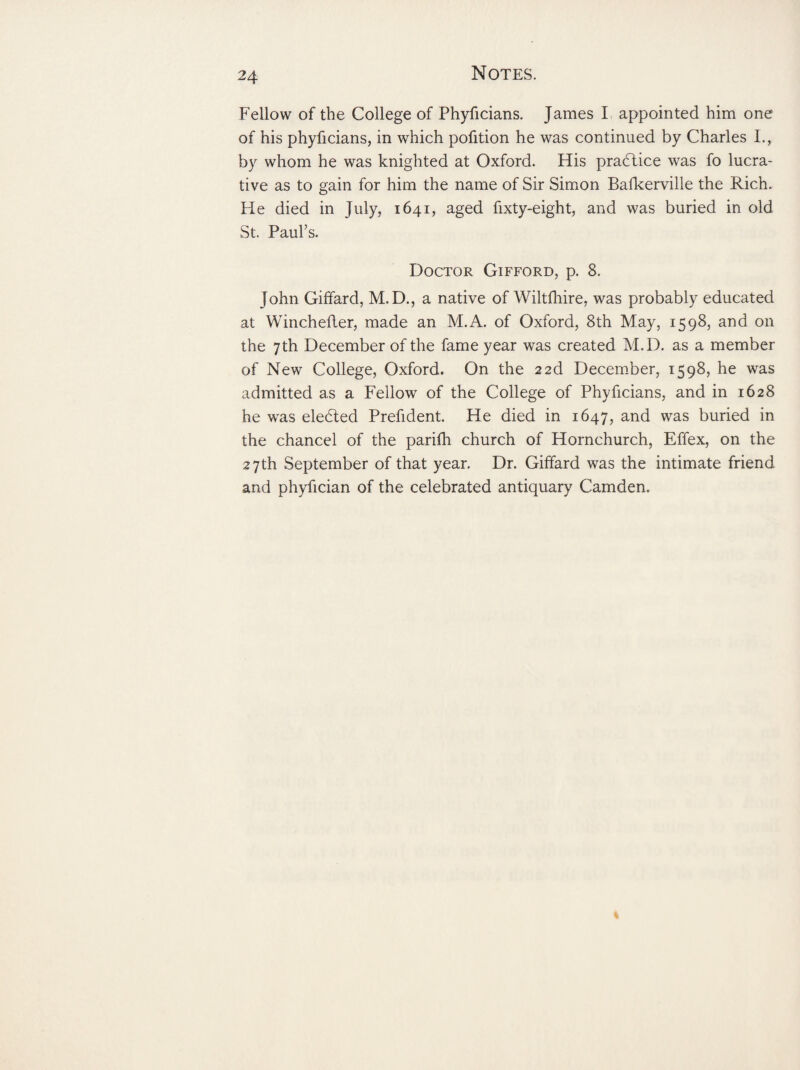 Fellow of the College of Phyficians. James I appointed him one of his phyficians, in which pofition he was continued by Charles I., by whom he was knighted at Oxford. His practice was fo lucra¬ tive as to gain for him the name of Sir Simon Bafkerville the Rich. He died in July, 1641, aged fixty-eight, and was buried in old St. Paul’s. Doctor Gifford, p. 8. John Giffard, M.D., a native of Wiltfhire, was probably educated at Winchefter, made an M.A. of Oxford, 8th May, 1598, and on the 7th December of the fame year was created M.D. as a member of New College, Oxford. On the 22d December, 1598, he was admitted as a Fellow of the College of Phyficians, and in 1628 he was eledted Prefident. He died in 1647, and was buried in the chancel of the parifh church of Hornchurch, Effex, on the 27th September of that year. Dr. Giffard was the intimate friend and phyfician of the celebrated antiquary Camden.