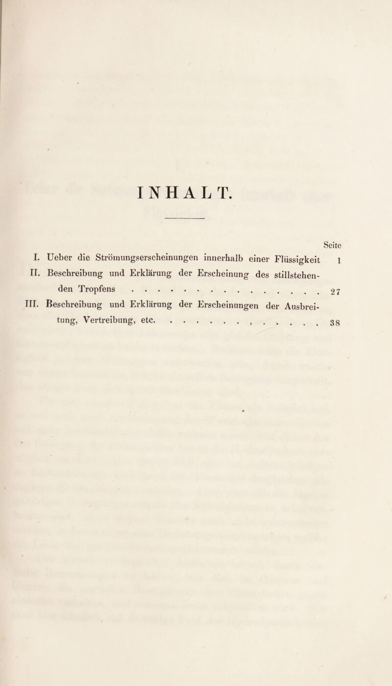 INHALT. Seite I. Ueber die Strömungserscheinungen innerhalb einer Flüssigkeit 1 II. Beschreibung und Erklärung der Erscheinung des stillstehen¬ den Tropfens.97 III. Beschreibung und Erklärung der Erscheinungen der Ausbrei¬ tung, Vertreibung, etc. 38 9