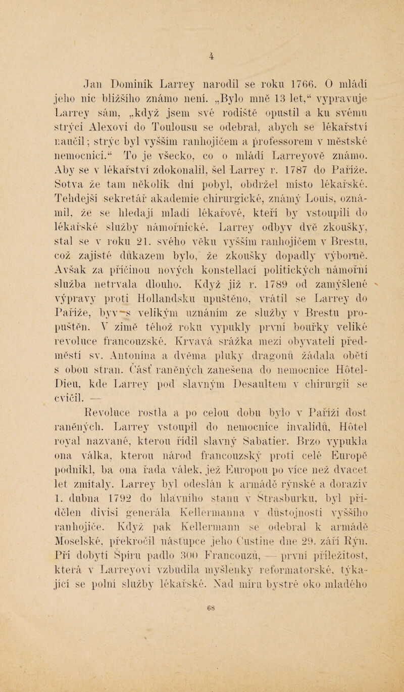 4 Jan Dominik Larrey narodil se roku 1766. O mládí jelio nic bližšího známo není. „Bylo mně 13 let,u vypravuje Larrey sám, „když jsem své rodiště opustil a ku svému strýci Alexovi do Toulousu se odebral, abych se lékařství naučil; strýc byl vyšším ranhojičem a professorem v městské nemocnici.“ To je všecko, co o mládí Larreyově známo. Aby se v lékařství zdokonalil, šel Larrey r. 1787 do Paříže. Sotva že tam několik dní pobyl, obdržel místo lékařské. Tehdejší sekretář akademie chirurgické, známý Louis, ozná¬ mil, že se hledají mladí lékařové, kteří by vstoupili do lékařské služby námořnické. Larrey odbyv dvě zkoušky, stal se v roku 21. svého věku vyšším ranhojičem v Brestu, což zajisté důkazem bylo, že zkoušky dopadly výborně. Avšak za příčinou nových konstellací politických námořní služba netrvala dlouho. Když již r. 1789 od zamýšlené výpravy proti Hollandsku upuštěno, vrátil se Larrey do Paříže, byv ~s velikým uznáním ze služby v Brestu pro¬ puštěn. V zimě téhož roku vypukly první bouřky veliké revoluce francouzské. Krvavá srážka mezi obyvateli před¬ městí sv. Antonína a dvěma pluky dragonů žádala obětí V- ^ s obou stran. Část raněných zanesena do nemocnice Hotel- Dieu, kde Larrey pod slavným Desauitem v chirurgii se 8 v CVICll. — Revoluce rostla a po celou dobu bylo v Paříži dost raněných. Larrey vstoupil do nemocnice invalidů, Hotel royal nazvané, kterou řídil slavný Sabatier. Brzo vypukla ona válka, kterou národ francouzský proti celé Europě podnikl, ba ona řada válek, jež Europou po více než dvacet let zmítaly. Larrey byl odeslán k armádě rýnské a doraziv 1. dubna 1792 do hlavního stanu v Štrasburku, byl při¬ dělen divisi generála Kellermaima v důstojnosti vyššího ranhojiče. Když pak Kellermann se odebral k armádě Moselské, překročil nástupce jeho Custine dne 29. září Rýn. Při dobytí Spíru padlo 300 Francouzů, — první příležitost, která v Larreyovi vzbudila myšlenky reformatorské, týka¬ jící se polní služby lékařské. Xad míru bystré oko mladého