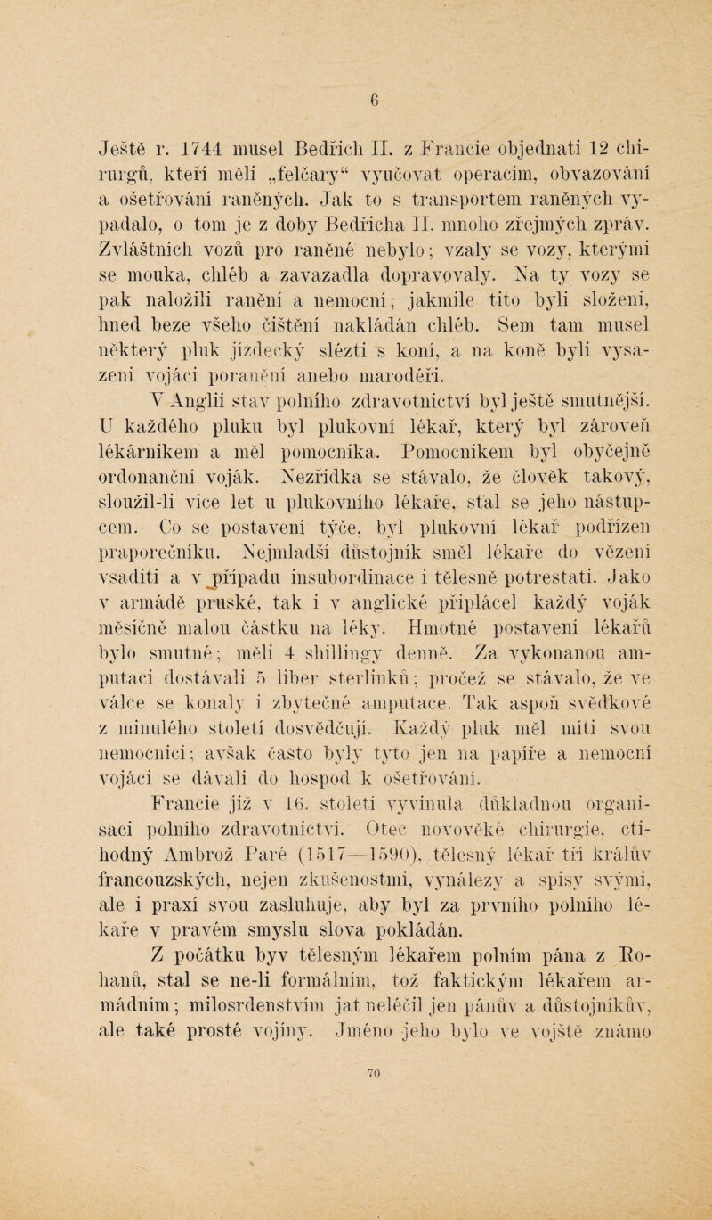 6 Ještě r. 1744 musel Bedřich II. z Francie objednali 12 chi¬ rurgů, kteří měli „felčary“ vyučovat operacím, obvazování a ošetřování raněných. Jak to s transportem raněných vy¬ padalo, o tom je z doby Bedřicha II. mnoho zřejmých zpráv. Zvláštních vozů pro raněné nebylo; vzaly se vozy, kterými se mouka, chléb a zavazadla dopravovaly. Fa ty vozy se pak naložili ranění a nemocní; jakmile tito byli složeni, hned beze všeho čištění nakládán chléb. Sem tam musel některý pluk jízdecký slézti s koní, a na koně byli vysa¬ zeni vojáci poranění anebo marodéři. V Anglii stav polního zdravotnictví byl ještě smutnější. U každého pluku byl plukovní lékař, který byl zároveň lékárníkem a měl pomocníka. Pomocníkem byl obyčejně ordonanční voják. Nezřídka se stávalo, že člověk takový, sloužil-li více let u plukovního lékaře, stal se jeho nástup¬ cem. Co se postavení týče, byl plukovní lékař podřízen praporečníku. Nejmladší důstojník směl lékaře do vězení vsaditi a v případu insubordinace i tělesně potrestati. Jako v armádě pruské, tak i v anglické připlácel každý voják měsíčně malou částku na léky. Hmotné postavení lékařů bylo smutné; měli 4 shillingy denně. Za vykonanou am¬ putaci dostávali 5 liber sterlinků; pročež se stávalo, že ve válce se konaly i zbytečné amputace. Tak aspoň svědkové z minulého století dosvědčují. Každý pluk měl míti svou nemocnici; avšak často byly tyto jen na papíře a nemocní vojáci se dávali do hospod k ošetřování. Francie již v 16. století vyvinula důkladnou organi- saci polního zdravotnictví. Otec novověké chirurgie, cti¬ hodný Ambrož Paré (1517—1590), tělesný lékař tři králův francouzských, nejen zkušenostmi, vynálezy a spisy svými, ale i praxí svou zasluhuje, aby byl za prvního polního lé¬ kaře v pravém smyslu slova pokládán. Z počátku byv tělesným lékařem polním pána z Ro¬ hanů, stal se ne-li formálním, tož faktickým lékařem ar¬ mádním ; milosrdenstvím jat neléčil jen pánův a důstojníkův, ale také prosté vojíny. Jméno jeho bylo ve vojště známo