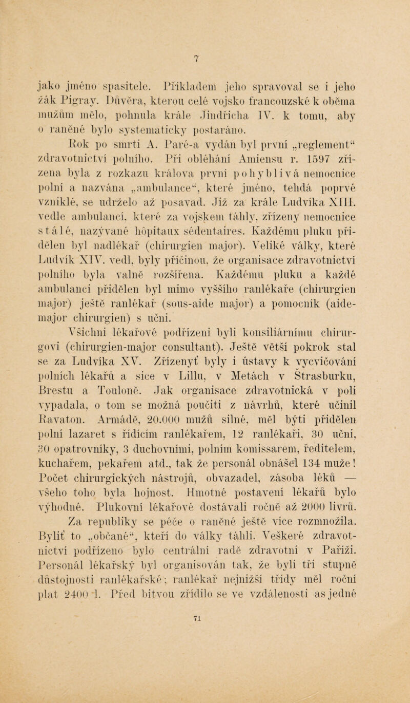 7 jako jméno spasitele. Příkladem jeho spravoval se i jeho žák Pigray. Důvěra, kterou celé vojsko francouzské k oběma mužům mělo, pohnula krále Jindřicha IV. k tomu, aby o raněné bylo systematicky postaráno. Rok po smrti A. Paré-a vydán byl první „reglement44 zdravotnictví polního. Při obléhání Amiensu r. 1597 zří¬ zena byla z rozkazu králova první pohyblivá nemocnice polní a nazvána „ambulance44, které jméno, telidá poprvé vzniklé, se udrželo až posavad. Již za krále Ludvíka XIII. vedle ambulancí, které za vojskem táhly, zřízeny nemocnice stálé, nazývané hopitaux sédentaires. Každému pluku při¬ dělen byl nadlékař (cliirurgien major). Veliké války, které Ludvík XIV. vedl, byly příčinou, že organisace zdravotnictví polního byla valně rozšířena. Každému pluku a každé ambulanci přidělen byl mimo vyššího ranlékaře (cliirurgien major) ještě ranlékař (sous-aide major) a pomocník (aide- major cliirurgien) s učni. Všichni lékařové podřízeni byli konsiliárnímu chirur¬ govi (chirurgien-major consultant). Ještě větší pokrok stal se za Ludvíka XV. Zřízeny! byly i ústavy k vycvičování v polních lékařů a sice v Liliu, v Metách v Štrasburku, Brestu a Touloně. Jak organisace zdravotnická v poli vypadala, o tom se možná poučiti z návrhů, které učinil Ravaton. Armádě, 20.000 mužů silné, měl býti přidělen polní lazaret s řídícím ranlékařem, 12 ranlékaři, 30 učni, 30 opatrovníky, 3 duchovními, polním komissarem, ředitelem, kuchařem, pekařem atd., tak že personál obnášel 134 muže! Počet chirurgických nástrojů, obvazadel, zásoba léků — všeho toho byla hojnost. Hmotné postavení lékařů bylo výhodné. Plukovní lékařové dostávali ročně až 2000 livrů. Za republiky se péče o raněné ještě více rozmnožila. Byliť to „občané44, kteří do války táhli. Veškeré zdravot¬ nictví podřízeno bylo centrální radě zdravotní v Paříži. Personál lékařský byl organisován tak, že byli tři stupně důstojnosti ranlékařské; ranlékař nejnižší třídy měl roční plat 2400 1. Před bitvou zřídilo se ve vzdálenosti as jedné