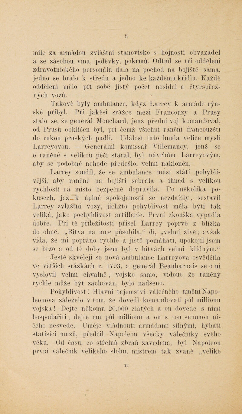 8 míle za armádou zvláštní stanovisko s hojností obvazadel a se zásobou vína, polévky, pokrmů. Odtud se tři oddělení zdravotnického personálu dala 11a pochod na bojiště sama, jedno se bralo k středu a jedno ke každému křídlu. Každé oddělení mělo při sobě jistý počet nosidel a čtyrspřež- nýcli vozů. Takové byly ambulance, když Larrey k armádě rýn¬ ské přibyl. Při jakési srážce mezi Francouzy a Prusy stalo se, že generál Mouchard, jenž přední voj komandoval, od Prusů obklíčen byl, při čemž všichni ranění francouzští do rukou pruských padli. Událost tato hnula velice myslí Larreyovou. — Generální komissař Villemancy, jenž se o raněné s velikou péčí staral, byl návrhům Larreyovým, aby se podobné nehodě předešlo, velmi nakloněn. Larrey soudil, že se ambulance musí státi pohybli¬ vější, aby raněné 11a bojišti sebrala a ihned s velikou rychlostí na místo bezpečné dopravila. Po několika po¬ kusech, jež^k úplné spokojenosti se nezdařily, sestavil Larrey zvláštní vozy, jichžto pohyblivost měla býti tak veliká, jako pochyblivost artillerie. První zkouška vypadla dobře. Při té příležitosti přišel Larrey poprvé z blízka do olmě. „Bitva na mne působila,“ dí, „velmi živě; avšak vida, že mi popřáno rychle a jistě pomáhati, upokojil jsem se brzo a od té doby jsem byl v bitvách velmi klidným.“ Ještě skvěleji se nová ambulance Larreyova osvědčila ve větších srážkách r. 1793, a generál Reauharnais se o ní vyslovil velmi chválilě; vojsko samo, vidouc že raněný rychle může být zachován, bylo nadšeno. Pohyblivost! Hlavní tajemství válečného umění Napo¬ leonova záleželo v tom, že dovedl komandovati půl millionu vojska! Dejte někomu 20.000 zlatých a 011 dovede s nimi hospodařili; dejte mu půl millionu a on s tou summou ni¬ čeho nesvede. Uměje vládnouti armádami silnými, hýbali statisíci mužů, předčil Napoleon všecky válečníky svého věku. Od času, co střelná zbraň zavedena, byl Napoleon první válečník velikého slohu, mistrem tak zvané „veliké
