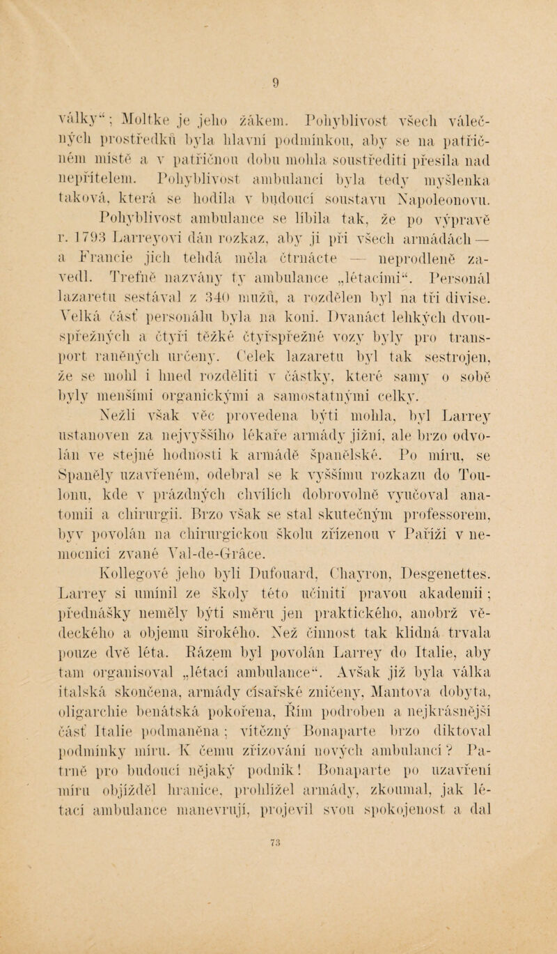 9 války; Moltke je jeho žákem. Pohyblivost všech váleč¬ ných prostředku byla hlavní podmínkou, aby se 11a patřič¬ ném místě a v patřičnou dobu mohla soustřediti přesila nad nepřítelem. Pohyblivost ambulancí byla tedy myšlenka taková, která se hodila v budoucí soustavu Napoleonovu. Pohyblivost ambulance se líbila tak, že po výpravě r. 1793 Larreyovi dán rozkaz, aby ji při všech armádách — a Francie jich telidá měla čtrnácte — neprodleně za¬ vedl. Trefně nazvány ty ambulance „létacími44. Personál lazaretu sestával z 340 mužů, a rozdělen byl na tři divise. Velká část personálu byla 11a koni. Dvanáct lehkých dvou- spřežných a čtyři těžké čtyřspřežné vozy byly pro trans¬ port raněných určeny. Celek lazaretu byl tak sestrojen, že se mohl i hned rozdělit! v částky, které samy o sobě byly menšími organickými a samostatnými celky. Nežli však věc provedena býti mohla, byl Larrey ustanoven za nej vyššího lékaře armády jižní, ale brzo odvo¬ lán ve stejné hodnosti k armádě španělské. Po míru, se Španěly uzavřeném, odebral se k vyššímu rozkazu do Tou- lonu, kde v prázdných chvílích dobrovolně vyučoval ana¬ tomii a chirurgii. Brzo však se stal skutečným professorem, byv povolán na chirurgickou školu zřízenou v Paříži v ne¬ mocnici zvané Val-de-Gráce. Kollegové jeho byli Pufouard, Chayron, Desgenettes. Larrey si umínil ze školy této učinili pravou akademii; přednášky neměly býti směru jen praktického, anobrž vě¬ deckého a objemu širokého. Než činnost tak klidná trvala pouze dvě léta. Eázem byl povolán Larrey do Itálie, aby tam organisoval „létací ambulance44. Avšak již byla válka italská skončena, armády císařské zničeny, Mantova dobyta, oligarchie benátská pokořena, Kím podroben a nejkrásnější část Itálie podmaněna; vítězný Bonaparte brzo diktoval podmínky míru. K čemu zřizování nových ambulancí ? Pa¬ trně pro budoucí nějaký podnik! Bonaparte po uzavření míru objížděl hranice, prohlížel armády, zkoumal, jak lé¬ tací ambulance manévrují, projevil svou spokojenost a dal