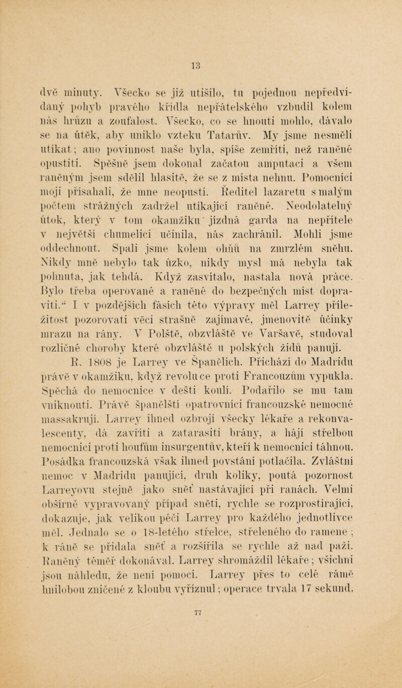 13 (lve minuty. Všecko se již utišilo, tu pojednou nepředví¬ daný pohyb pravého křídla nepřátelského vzbudil kolem nás hrůzu a zoufalost. Všecko, co se linouti mohlo, dávalo se na útěk, aby uniklo vzteku Tatarův. My jsme nesměli utíkat; ano povinnost naše byla, spíše zemřít!, než raněné opustili. Spěšně jsem dokonal začatou amputaci a všem raněným jsem sdělil hlasitě, že se z místa nehnu. Pomocníci moji přísahali, že mne neopustí. Ředitel lazaretu s malým počtem strážných zadržel utíkající raněné. Neodolatelný útok, který v tom okamžiku ’ jízdná garda na nepřítele v největší chumelici učinila, nás zachránil. Mohli jsme oddechnout. Spali jsme kolem ohňů na zmrzlém sněhu. Nikdy mně nebylo tak úzko, nikdy mysl má nebyla tak pohnuta, jak tehdá. Když zasvítalo, nastala nová práce. Bylo třeba operované a raněné do bezpečných míst dopra¬ ví ti.I v pozdějších faších této výpravy měl Larrey příle¬ žitost pozorovat! věci strašně zajímavé, jmenovitě účinky mrazu 11a rány. V Polště, obzvláště ve Varšavě, studoval rozličné choroby které obzvláště u polských židů panují. v E. 1808 je Larrey ve Spanělích. Přichází do Madridu právě v okamžiku, když revoluce proti Francouzům vypukla. Spěchá do nemocnice v dešti koulí. Podařilo se mu tam vniknouti. Právě španělští opatrovníci francouzské nemocné massakrují. Larrey ihned ozbrojí všecky lékaře a rekonva¬ lescenty, dá zavřít! a zatarasit! brány, a hájí střelbou nemocnici proti houfům insurgentův, kteří k nemocnici táhnou. Posádka francouzská však ihned povstání potlačila. Zvláštní nemoc v Madridu panující, druh koliky, poutá pozornost Larreyovu stejně jako sněť nastávající při ranách. Velmi obšírně vypravovaný případ sněti, rychle se rozprostírající, dokazuje, jak velikou péči Larrey pro každého jednotlivce měl. Jednalo se o 18-letého střelce, střeleného do ramene ; k ráně se přidala sněť a rozšířila se rychle až nad paži. Kaněný téměř dokonával. Larrey shromáždil lékaře; všichni jsou náhledu, že není pomoci. Larrey přes to celé rámě hnilobou zničené z kloubu vyříznul; operace trvala 17 sekund.