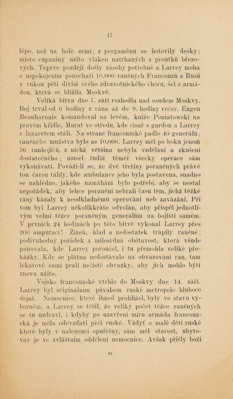 17 lépe, než na holé zemi; z pergamenu se hotovily desky; místo cupaniny užito vláken natrhaných z proutků březo¬ vých. Teprve později došly zásoby potřebné a Larrey moha s uspokojením ponechati 10.000 raněných Francouzů a Rusů v rukou pěti divisí svého zdravotnického chóru, šel s armá¬ dou, která se blížila Moskvě. Veliká bitva dne 7. září rozhodla nad osudem Moskvy. Boj trval od 6 hodiny z rána až do 9. hodiny večer. Eugen Beauharnais komandoval na levém, kníže Poniatowski na pravém křídle, Murat ve středu, kde císař s gardou a Larrey s lazaretem stáli. Na straně francouzské padlo 40 generálů; raněného mužstva bylo as 10.000. Larrey měl po boku jenom 36 ranhojičů, z nichž většina nebyla vzdělání a zkušení dostatečného; musel tudíž téměř všecky operace sám vykonávati. Pováží-li se, že dvě třetiny poraněných právě tou čarou táhly, kde ambulance jeho byla postavena, snadno se nahlédne, jakého namáhání bylo potřebí, aby se nestal nepořádek, aby lehce poranění nebrali času těm, jichž těžké rány kázaly k neodkladnému operování neb zavázání. Při tom byl Larrey několikkráte odvolán, aby přispěl jednotli¬ vým velmi těžce poraněným generálům na bojišti samém. V prvních 24 hodinách po této bitvě vykonal Larrey přes v 200 amputací! Žízeň, hlad a nedostatek trápily raněné; podivuhodný pořádek a milosrdná obětavost, která všude panovala, kde Larrey poroučel, i tu přemohla veliké pře¬ kážky. Kde se plátna nedostávalo na obvazování ran, tam lékařové sami prali nečisté obvazky, aby jich mohlo býti znova užito. Vojsko francouzské vtrhlo do Moskvy dne 14. září. Larrey byl originálním půvabem ruské metropole hluboce dojat. Nemocnice, které ihned prohlížel, byly ve stavu vý¬ borném, a Larrey se těšil, že veliký počet těžce raněných se tu uzdraví, i kdyby po uzavření míru armáda francouz¬ ská je měla odevzdati péči ruské. Vždyť o malé děti ruské které byly v nalezenci opuštěny, sám měl starost, ubyto¬ vav je ve zvláštním oddělení nemocnice. Avšak přišly boží