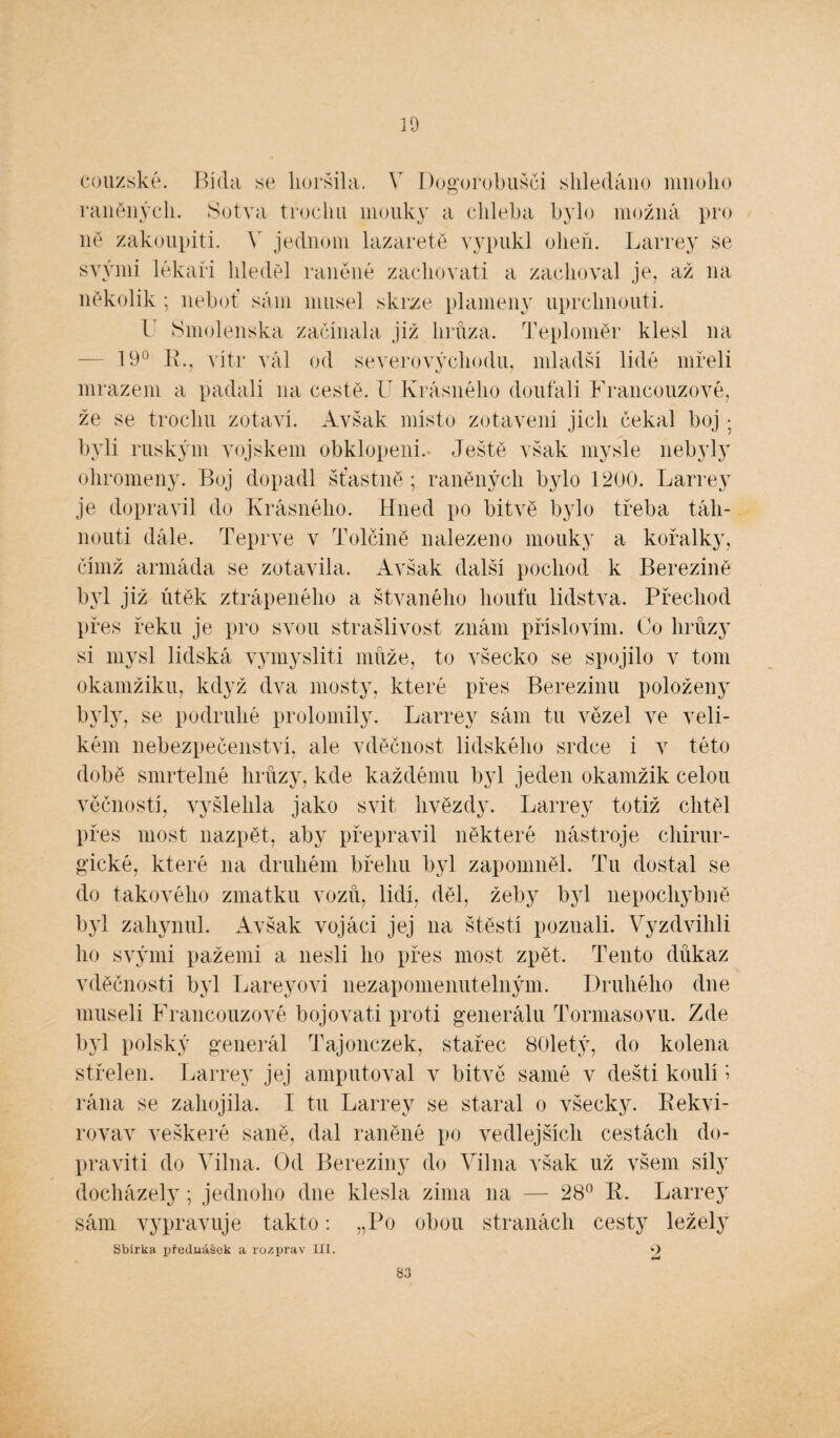 10 couzské. Bída se horšila. Y Dogorobušči shledáno mnoho raněných. Sotva trochu mouky a chleba bylo možná pro ně zakoupit!. V jednom lazarete vypukl oheň. Larrey se svými lékaři hleděl raněné zachovat! a zachoval je, až na několik; neboť sám musel skrze plameny uprchnouti. T Smolenska začínala již hrůza. Teploměr klesl na 19° 1L, vítr vál od severovýchodu, mladší lidé mřeli mrazem a padali na cestě. U Krásného doufali Francouzové, že se trochu zotaví. Avšak místo zotavení jich čekal boj > byli ruským vojskem obklopeni.- Ještě však mysle nebyly ohromeny. Boj dopadl šťastně ; raněných bylo 1200. Larrey je dopravil do Krásného. Hned po bitvě bylo třeba táh¬ nout! dále. Teprve v TolČině nalezeno mouky a kořalky, čímž armáda se zotavila. Avšak další pochod k Berezině byl již útěk ztrápeného a štvaného houfu lidstva. Přechod přes řeku je pro svou strašlivost znám příslovím. Co hrůzy si mysl lidská vymyslit! může, to všecko se spojilo v tom okamžiku, když dva mosty, které přes Berezinu položeny byly, se podruhé prolomily. Larrey sám tu vězel ve veli¬ kém nebezpečenství, ale vděčnost lidského srdce i v této době smrtelné hrůzy, kde každému byl jeden okamžik celou věčností, vyšlehla jako svit hvězdy. Larrey totiž chtěl přes most nazpět, aby přepravil některé nástroje chirur¬ gické, které na druhém břehu byl zapomněl. Tu dostal se do takového zmatku vozů, lidí, děl, žeby byl nepochydmě byl zahynul. Avšak vojáci jej na štěstí poznali. Vyzdvihli ho svými pažemi a nesli ho přes most zpět. Tento důkaz vděčnosti byl Lareyovi nezapomenutelným. Druhého dne museli Francouzové bojovat! proti generálu Tormasovu. Zde byl polský generál Tajonczek, stařec 80letý, do kolena střelen. Larrey jej amputoval v bitvě samé v dešti koulí > rána se zahojila. I tu Larrey se staral o všecky. Kekvi- rovav veškeré saně, dal raněné po vedlejších cestách do- praviti do Vilna. Od Bereziny do Vilna však už všem síly docházely; jednoho dne klesla zima na — 28° R. Larrey sám vypravuje takto: „Po obou stranách cesty ležely Sbírka ijfeduášek a rozprav III. O