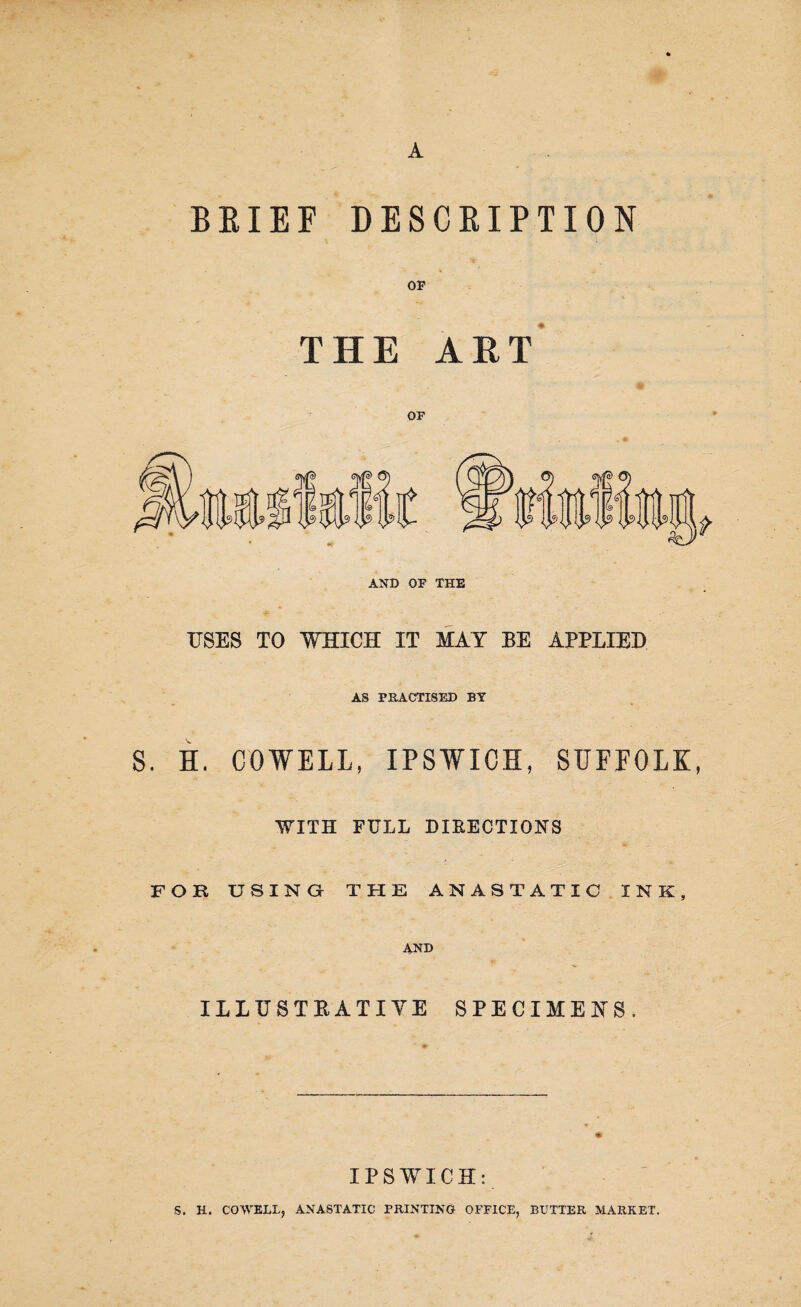 A BRIEF DESCRIPTION OF THE ART OF AND OF THE USES TO WHICH IT MAY BE APPLIED AS PRACTISED BY S. H. COWELL, IPSWICH, SUFFOLK, WITH FULL DIRECTIONS FOR USING THE ANASTATIC INK, AND ILLUSTRATIVE SPECIMENS. IPSWICH: