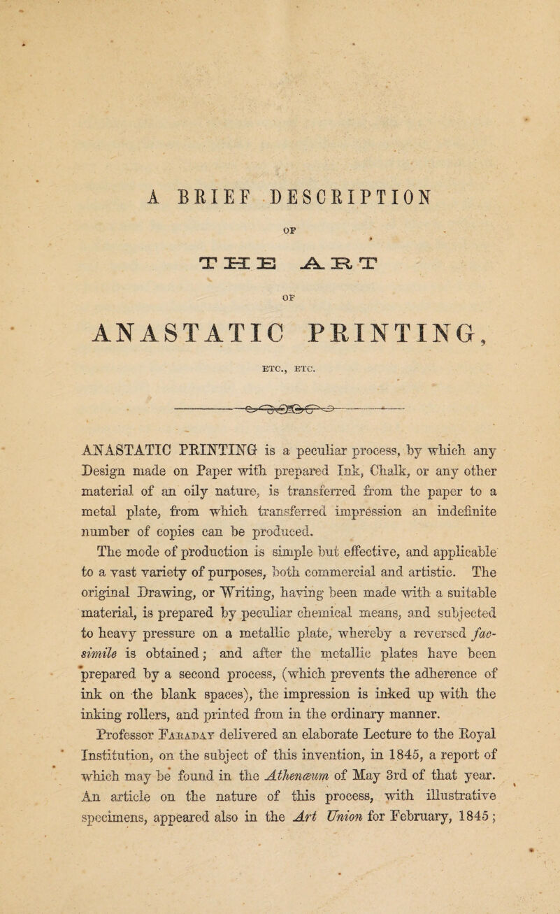 A BRIEF DESCRIPTION OE i THE Jk, HR, T OF ANASTATIC PRINTING, ETC., ETC. --- .ANASTATIC PRINTING is a peculiar process, by which any Design made on Paper with prepared Ink, Chalk, or any other material of an oily nature, is transferred from the paper to a metal plate, from which transferred impression an indefinite number of copies can be produced. The inode of production is simple but effective, and applicable to a vast variety of purposes, both commercial and artistic. The original Drawing, or Writing, having been made with a suitable material, is prepared by peculiar chemical means, and subjected to heavy pressure on a metallic plate, whereby a reversed fac¬ simile is obtained; and after the metallic plates have been prepared by a second process, (which prevents the adherence of ink on the blank spaces), the impression is inked up with the inking rollers, and printed from in the ordinary manner. Professor Faraday delivered an elaborate Lecture to the Royal 1/ Institution, on the subject of this invention, in 1845, a report of which may be found in the Athenceum of May 3rd of that year. An article on the nature of this process, with illustrative specimens, appeared also in the Art Union for February, 1845;