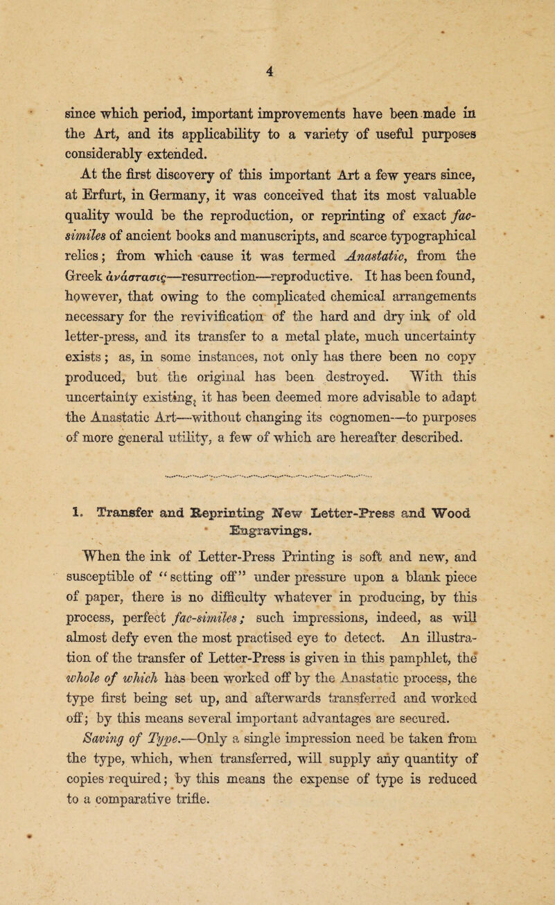since which period, important improvements have been made in the Art, and its applicability to a variety of useful purposes considerably extended. At the first discovery of this important Art a few years since, at Erfurt, in Germany, it was conceived that its most valuable quality would be the reproduction, or reprinting of exact fac¬ similes of ancient books and manuscripts, and scarce typographical relics; from which cause it was termed Anastatic, from the Greek avaaramQ—resurrection—reproductive. It has been found, however, that owing to the complicated chemical arrangements necessary for the revivification of the hard and dry ink of old letter-press, and its transfer to a metal plate, much uncertainty exists; as, in some instances, not only has there been no copy produced, but the original has been destroyed. With this uncertainty existing, it has been, deemed more advisable to adapt the Anastatic Art—without changing its cognomen—to purposes of more general utility, a few of which are hereafter described. 1. Transfer and lieprinting Hew Letter-Press and Wood Engravings. , • v. * When the ink of Letter-Press Printing is soft and new, and susceptible of “setting off” underpressure upon a blank piece of paper, there is no difficulty whatever in producing, by this process, perfect facsimiles; such impressions, indeed, as will almost defy even the most practised eye to detect. An illustra¬ tion of the transfer of Letter-Press is given in this pamphlet, the whole of which has been worked off by the Anastatic process, the type first being set up, and afterwards transferred and worked off; by this means several important advantages are secured. Saving of Type.—Only a single impression need be taken from the type, which, when transferred, will supply any quantity of copies required; by this means the expense of type is reduced to a comparative trifle.