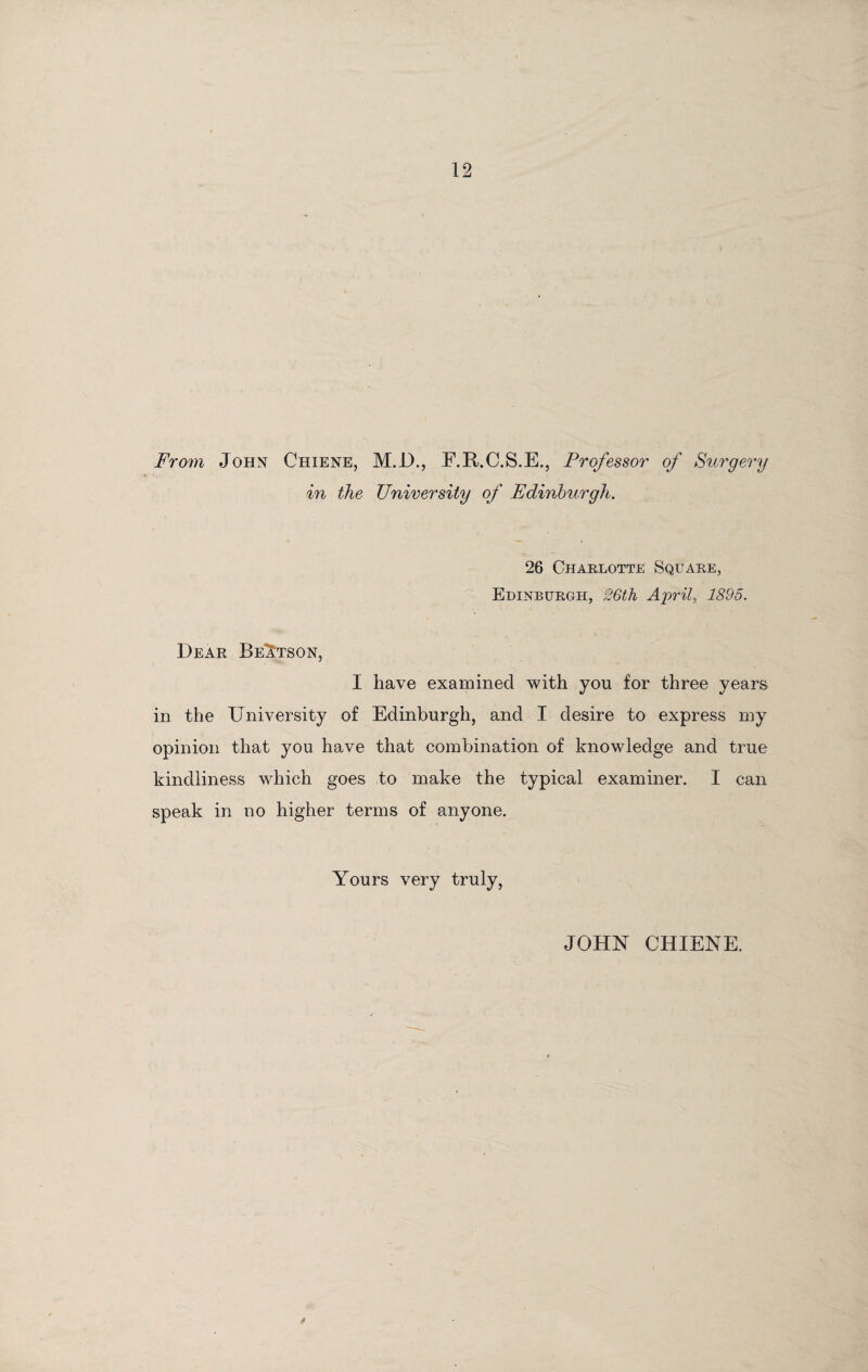 From John Chiene, M.D., F.R.C.S.E., Professor of Surgery in the University of Edinburgh. 26 Charlotte Square, Edinburgh, 26th April, 1895. Dear Be1:tson, I have examined with you for three years in the University of Edinburgh, and I desire to express my opinion that you have that combination of knowledge and true kindliness which goes to make the typical examiner. I can speak in no higher terms of anyone. Yours very truly, JOHN CHIENE.