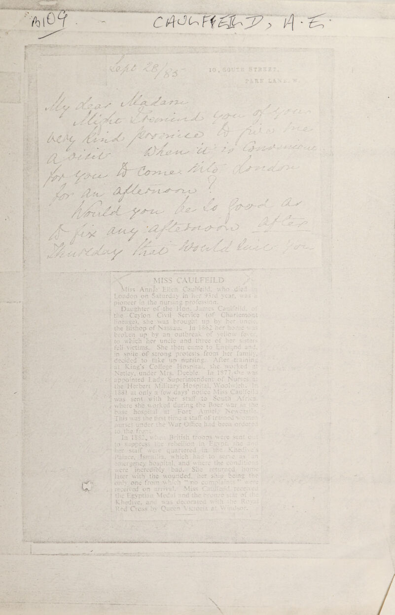 ► C L > * / 5 10» s y ' ■ Till 3 r iur l // /./ ' 'Y a s' £ 'y lA~« / V' / <t/oo n-^ / // jSa. .-77-c-- y» o „ ^ * v V- ffT/ff < .;, ■ 5Ls/L#'***' ^ \__ e 0/>? 7 J • • .> &0>i tje. -- ■' - /' - V ' ••' v-'- / Z1 v / /t/frr i-t-eL yy~z< / / is’ /\ / - A/ y ../.a- a- 'z2 ■ •i' •' .-z // ' r f J * .■■ A / u / /V'— ,—* syjL* s, ■.’ s? & ■ ~y ;„2~  / / /y x .,- / .2. ~ ORff •. Y? z^;u,.,'W’«r .* —s**':.-.■ ■■'*:■ .■-sr.   ’ ' . - '- ••'••■ •-■•-• die , tls 3 c ^ p £|L] 3 Miss AnnJa Ellen. Cau^eild. \vh< - . London on. Saturday in her -Ac year, pioneer ';> the nursing pr.vfesffcn Daughter of the Mon. Cat.bb’A.. t;; e Ceylo n Ci ■■- i 1 Ser» ice to f C Ami: rn •■ ? ,:neags), she was brotight up by her n: ... W * » % 5 + n r > u j n snhe of strong protests ft •orn her fa mi .. ; de i. *» u ! v.. ^ .i to take un nursing. Af ter t: ter. : at Ring's Colleen riosrduL she wor’ ed a: N etlcv. un•■'er VI; s. i - •-ee e. In 1: 377 s!- ■ v a- ■•; nr •0; n ? ed j .adv Superintcnoe nr o f Nurses r. ; Lh e Her beri \hih .; - V Hospi'J i T-: • i., v - OOhAeh. ]': . IS V l j t O * el c on! v 'i fe-v cavs’ none J ;VjJ • <s Cauh: - /» ‘h \vi is se: I v ith her staff to So uth. Attica. , vvi i;v»i >v - he v\ orked during the P-X- r war m he . L1>C *1 ■ os pi: •i! at Fort Air t , ^ ^ Ness cash :>).:? - und.T A.- \\ ar Office had been cre the A , out to suppress e reach-on id Egypt, re ' her ’'■tuff «. ■: ' gaartored in pho h d .■ V > • . 1 . k.1 A • w i'aiuce, Is; a, which ha •- i • Sv : C ?me; cencj hos p;:aU and v n. - ; ..ere increuib! iy bad. She •' f' ’ \-' ; Luer vvith the wounded, i'tr .. N . p, no •' • only one fom' v.h:ch  no c.. vt - - ' \ ^ » re reived on r.v riva!. Miss ' ■ i - ■ , • TAc Egypth ted n nnd the ' rum- r v. r st . KLedirc. ar ■•♦ a - r r 0 -.lten * [ l\ ’ * N. • • . . U'd C VO.*»S 0\ Queen • ■.; 1 c V - rO. - a - . i