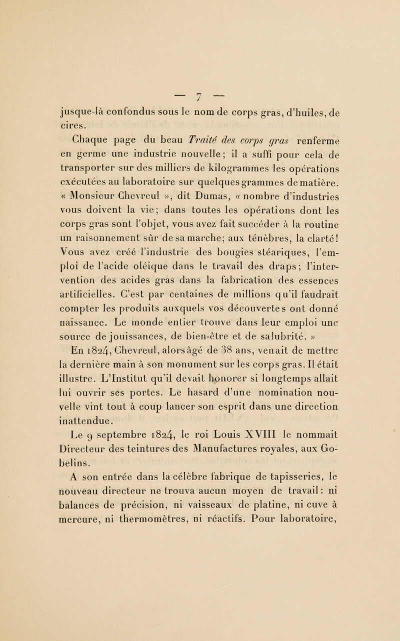 jusque-là confondus sous le nom de corps gras, d’huiles, de cires. Chaque page du beau Traité des corps gras renferme en germe une industrie nouvelle; il a suffi pour cela de transporter sur des milliers de kilogrammes les opérations exécutées au laboratoire sur quelques grammes de matière. « Monsieur Chevreul », dit Dumas, « nombre d’industries vous doivent la vie; dans toutes les opérations dont les corps gras sont l’objet, vous avez fait succéder à la routine un raisonnement sûr de sa marche; aux ténèbres, la clarté! Vous avez créé l’industrie des bougies stéariques, l’em¬ ploi de l’acide oléique dans le travail des draps; l’inter¬ vention des acides gras dans la fabrication des essences artificielles. C’est par centaines de millions qu’il faudrait compter les produits auxquels vos découvertes ont donné naissance. Le monde entier trouve dans leur emploi une source de jouissances, de bien-être et de salubrité. » En 1824, Chevreul, alors âgé de 38 ans, venait de mettre la dernière main à son monument sur les corps gras. Il était illustre. L’Institut qu’il devait honorer si longtemps allait lui ouvrir ses portes. Le hasard d’une nomination nou¬ velle vint tout à coup lancer son esprit dans une direction inattendue. Le 9 septembre 1824, le roi Louis XVIII le nommait Directeur des teintures des Manufactures royales, aux Go- belins. A son entrée dans la célèbre fabrique de tapisseries, le nouveau directeur ne trouva aucun moyen de travail : ni balances de précision, ni vaisseaux de platine, ni cuve à mercure, ni thermomètres, ni réactifs. Pour laboratoire,