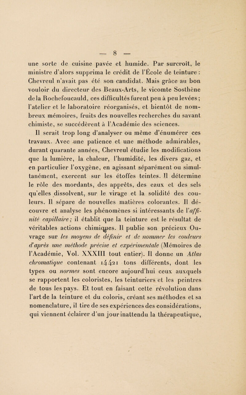 une sorte de cuisine pavée et humide. Par surcroît, le ministre d’alors supprima le crédit de l’École de teinture : Chevreul n’avait pas été son candidat. Mais grâce au bon vouloir du directeur des Beaux-Arts, le vicomte Sosthène delà Rochefoucauld, ces difficultés furent peu à peu levées ; l’atelier et le laboratoire réorganisés, et bientôt de nom¬ breux mémoires, fruits des nouvelles recherches du savant chimiste, se succédèrent à l’Académie des sciences. Il serait trop long d’analyser ou même d’énumérer ces travaux. Avec une patience et une méthode admirables, durant quarante années, Chevreul étudie les modifications que la lumière, la chaleur, l’humidité, les divers gaz, et en particulier l’oxygène, en agissant séparément ou simul¬ tanément, exercent sur les étoffes teintes. Il détermine le rôle des mordants, des apprêts, des eaux et des sels qu’elles dissolvent, sur le virage et la solidité des cou¬ leurs. Il sépare de nouvelles matières colorantes. Il dé¬ couvre et analyse les phénomènes si intéressants de Y affi¬ nité capillaire ; il établit que la teinture est le résultat de véritables actions chimiques. Il publie son précieux Ou¬ vrage sur les moyens de définir et de nommer les couleurs d’après une méthode précise et expérimentale (Mémoires de l’Académie, Vol. XXXIII tout entier). Il donne un Atlas chromatique contenant i442i tons différents, dont les types ou normes sont encore aujourd’hui ceux auxquels se rapportent les coloristes, les teinturiers et les peintres de tous les pays. Et tout en faisant cette révolution dans l’art de la teinture et du coloris, créant ses méthodes et sa nomenclature, il tire de ses expériences des considérations, qui viennent éclairer d’un jour inattendu la thérapeutique,