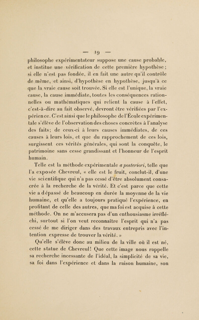 philosophe expérimentateur suppose une cause probable, et institue une vérification de cette première hypothèse ; si elle n’est pas fondée, il en fait une autre qu’il contrôle de même, et ainsi, d’hypothèse en hypothèse, jusqu’à ce que la vraie cause soit trouvée. Si elle est l’unique, la vraie cause, la cause immédiate, toutes les conséquences ration¬ nelles ou mathématiques qui relient la cause à l’effet, c’est-à-dire au fait observé, devront être vérifiées par l’ex¬ périence. C’est ainsi que le philosophe de l’École expérimen¬ tale s’élève de l’observation des choses concrètes à l’analyse des faits; de ceux-ci à leurs causes immédiates, de ces causes à leurs lois, et que du rapprochement de ces lois, surgissent ces vérités générales, qui sont la conquête, le patrimoine sans cesse grandissant et l’honneur de l’esprit humain. Telle est la méthode expérimentale a'posteriori, telle que l’a exposée Chevreul, « elle est le fruit, conclut-il, d’une vie scientifique qui n’a pas cessé d’être absolument consa¬ crée à la recherche de la vérité. Et c’est parce que cette vie a dépassé de beaucoup en durée la moyenne de la vie humaine, et qu’elle a toujours pratiqué l’expérience, en profitant de celle des autres, que ma foi est acquise à cette méthode. On ne m’accusera pas d’un enthousiasme irréflé¬ chi, surtout si l’on veut reconnaître l’esprit qui n’a pas cessé de me diriger dans des travaux entrepris avec l’in¬ tention expresse de trouver la vérité. » Qu’elle s’élève donc au milieu de la ville où il est né, cette statue de Chevreul! Que cette image nous rappelle sa recherche incessante de l’idéal, la simplicité de sa vie, sa foi dans l’expérience et dans la raison humaine, son