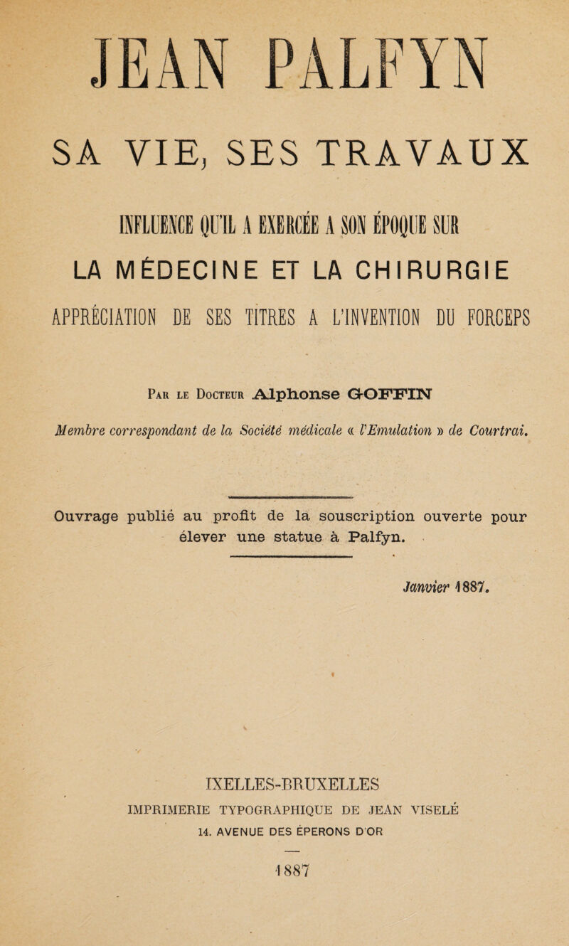 INFLUENCE QU’IL A EXERCÉE A SON ÉPOQUE SUR LA MÉDECINE ET LA CHIRURGIE APPRÉCIATION DE SES TITRES A L’INVENTION DU FORCEPS Par le Docteur Alphonse GOFPIN Membre correspondant de la Société médicale « l'Emulation » de Courtrai. Ouvrage publié au profit de la souscription ouverte pour élever une statue à Palfyn. Janvier 4887. i IXELLES-BRUXELLES IMPRIMERIE TYPOGRAPHIQUE DE JEAN VISELÉ 14. AVENUE DES ÉPERONS D OR 1887