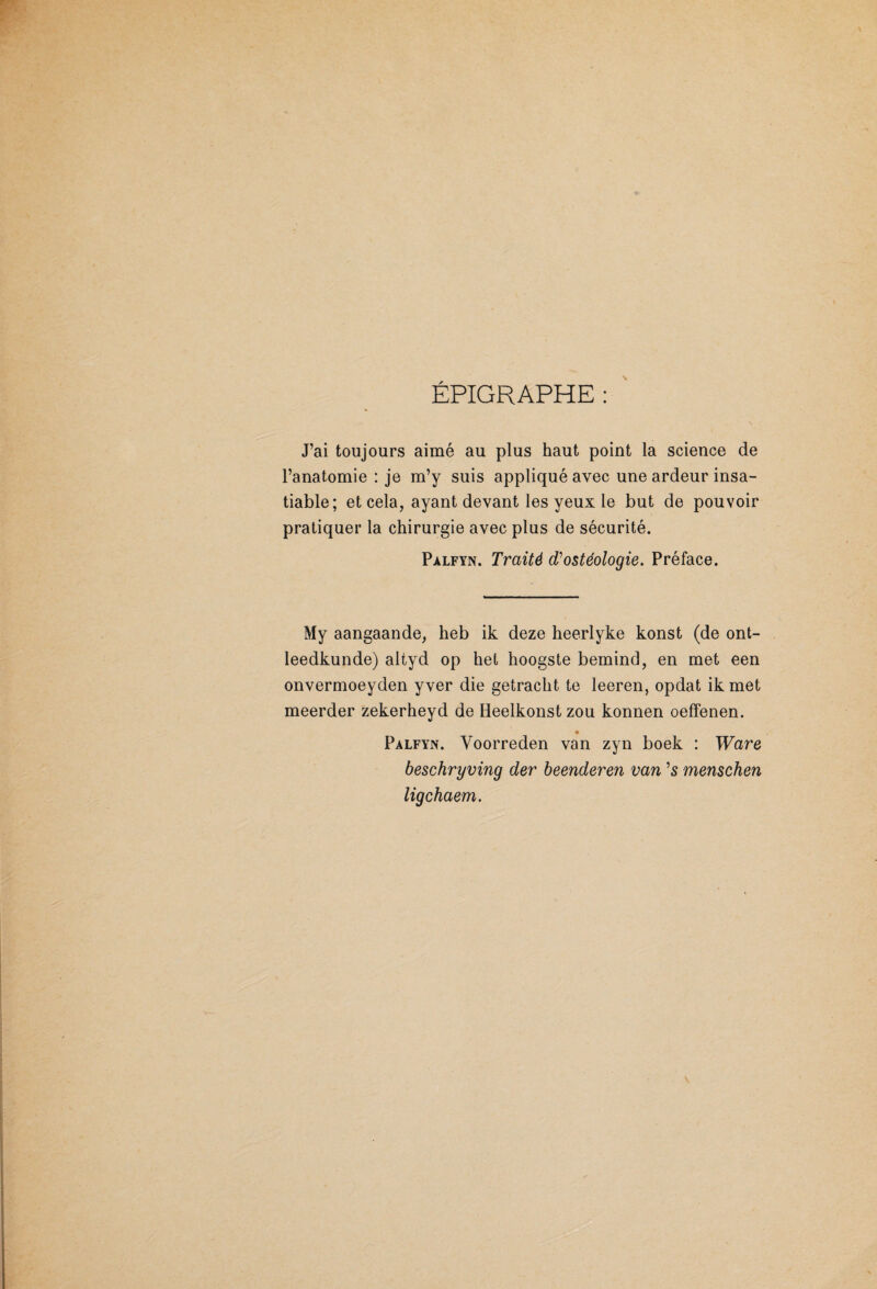 ÉPIGRAPHE : J’ai toujours aimé au plus haut point la science de l’anatomie : je m’y suis appliqué avec une ardeur insa¬ tiable; et cela, ayant devant les yeux le but de pouvoir pratiquer la chirurgie avec plus de sécurité. Pàlfyn. Traité d'ostéologie. Préface. My aangaande, heb ik deze heerlyke konst (de ont- leedkunde) altyd op het hoogste bemind, en met een onvermoeyden yver die getracht. te leeren, opdat ik met meerder zekerheyd de Heelkonst zou konnen oeffenen. Palfyn. Yoorreden van zyn boek : Ware beschryving der beenderen van ’s menschen ligchaem.