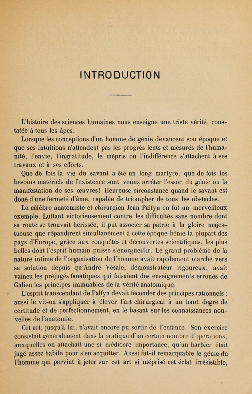 INTRODUCTION L’histoire des sciences humaines nous enseigne une triste vérité, cons¬ tatée à tous les âges. Lorsque les conceptions d’un homme de génie devancent son époque et que ses intuitions n’attendent pas les progrès lents et mesurés de l’huma¬ nité, l’envie, l’ingratitude, le mépris ou l’inditFérence s’attachent à ses travaux et à ses efforts. Que de fois la vie du savant a été un long martyre, que de fois les besoins matériels de l’existence sont venus arrêter l’essor du génie ou la manifestation de ses œuvres! Heureuse circonstance quand le savant est doué d’une fermeté d’âme, capable de triompher de tous les obstacles. Le célèbre anatomiste et chirurgien Jean Palfyn en fut un merveilleux exemple. Luttant victorieusement contre les difficultés sans nombre dont sa route se trouvait hérissée, il put associer sa patrie à la gloire majes¬ tueuse que répandirent simultanément à cette époque bénie la plupart des pays d’Europe, grâce aux conquêtes et découvertes scientifiques, les plus belles dont l’esprit humain puisse s’enorgueillir. Le grand problème de la nature intime de l’organisation de l’homme avait rapidement marché vers sa solution depuis qu’André Yésale, démonstrateur rigoureux, avait vaincu les préjugés fanatiques qui faisaient des enseignements erronés de Galien les principes immuables de la vérité anatomique. L’esprit transcendant de Palfyn devait féconder des principes rationnels : aussi le vit-on s'appliquer à élever l’art chirurgical à un haut degré de certitude et de perfectionnement, en le basant sur les connaissances nou¬ velles de l’anatomie. Cet art, jusqu’à lui, n’avait encore pu sortir de l’enfance. Son exercice consistait généralement dans la pratique d’un certain nombre d’opérations, auxquelles on attachait une si médiocre importance, qu’un barbier était jugé assez habile pour s’en acquitter. Aussi fut-il remarquable le génie de l’homme qui parvint à jeter sur cet art si méprisé cet éclat irrésistible,
