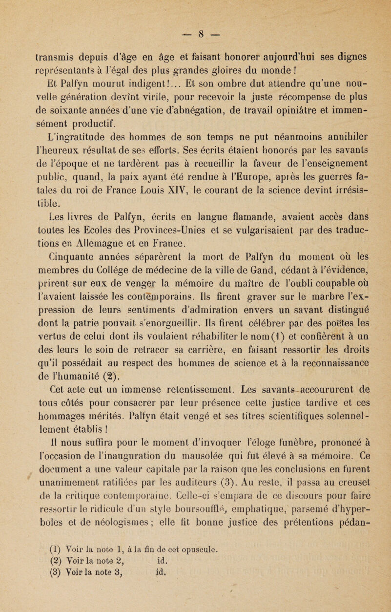transmis depuis d’âge en âge et faisant honorer aujourd’hui ses dignes représentants à l égal des plus grandes gloires du monde ! Et Palfyn mourut indigent!... Et son ombre dut attendre qu’une nou¬ velle génération devînt virile, pour recevoir la juste récompense de plus de soixante années d’une vie d’abnégation, de travail opiniâtre et immen¬ sément productif. L’ingratitude des hommes de son temps ne put néanmoins annihiler l’heureux résultat de ses efforts. Ses écrits étaient honorés par les savants de l’époque et ne tardèrent pas à recueillir la faveur de l’enseignement public, quand, la paix ayant été rendue à l’Europe, apiès les guerres fa¬ tales du roi de France Louis XIV, le courant de la science devint irrésis¬ tible. Les livres de Palfyn, écrits en langue flamande, avaient accès dans toutes les Ecoles des Provinces-Unies et se vulgarisaient par des traduc¬ tions en Allemagne et en France. Cinquante années séparèrent la mort de Palfyn du moment ou les membres du Collège de médecine de la ville de Gand, cédant à l'évidence, prirent sur eux de venger la mémoire du maître de l’oubli coupable où l’avaient laissée les contemporains. Us firent graver sur le marbre l’ex¬ pression de leurs sentiments d’admiration envers un savant distingué dont la patrie pouvait s’enorgueillir. Ils firent célébrer par des poëtes les vertus de celui dont ils voulaient réhabiliter le nom(i) et confièrent à un des leurs le soin de retracer sa carrière, en faisant ressortir les droits qu’il possédait au respect des hommes de science et à la reconnaissance de l’humanité (2). Cet acte eut un immense retentissement. Les savants accoururent de tous côtés pour consacrer par leur présence cette justice tardive et ces hommages mérités. Palfyn était vengé et ses titres scientifiques solennel¬ lement établis ! Il nous suffira pour le moment d’invoquer l’éloge funèbre, prononcé à l’occasion de l’inauguration du mausolée qui fut élevé à sa mémoire. Ce document a une valeur capitale par la raison que les conclusions en furent unanimement ratifiées par les auditeurs (3). Au reste, il passa au creuset de la critique contemporaine. Celle-ci s’empara de ce discours pour faire ressortir le ridicule d’un style boursouflé, emphatique, parsemé d’hyper¬ boles et de néologismes ; elle fit bonne justice des prétentions pédan- (1) Voir la note 1, à la fin de cet opuscule. (2) Voir la note 2, id. (3) Voir la note 3? id.