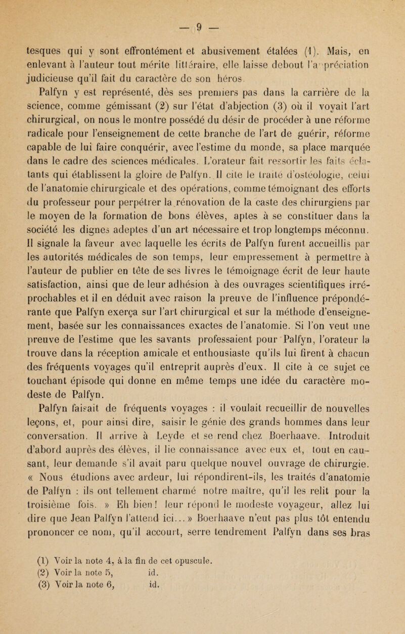 tesques qui y sont effrontément et abusivement étalées (1). Mais, en enlevant à l’auteur tout mérite littéraire, elle laisse debout l a prédation judicieuse qu’il fait du caractère de son héros. Palfyn y est représenté, dès ses premiers pas dans la carrière de la science, comme gémissant (2) sur l’état d’abjection (3) ou il voyait l’art chirurgical, on nous le montre possédé du désir de procéder à une réforme radicale pour l’enseignement de cette branche de l’art de guérir, réforme capable de lui faire conquérir, avec l’estime du monde, sa place marquée dans le cadre des sciences médicales, E’orateur fait ressortir les faits écla¬ tants qui établissent la gloire de Palfyn. 11 cite le traité d’ostéologie, celui de l’anatomie chirurgicale et des opérations, comme témoignant des efforts du professeur pour perpétrer la rénovation de la caste des chirurgiens par le moyen de la formation de bons élèves, aptes à se constituer dans la société les dignes adeptes d’un art nécessaire et trop longtemps méconnu. 11 signale la faveur avec laquelle les écrits de Palfyn furent accueillis par les autorités médicales de son temps, leur empressement à permettre à l’auteur de publier en tête de ses livres le témoignage écrit de leur haute satisfaction, ainsi que de leur adhésion à des ouvrages scientifiques irré¬ prochables et il en déduit avec raison la preuve de l’influence prépondé¬ rante que Palfyn exerça sur l’art chirurgical et sur la méthode d’enseigne¬ ment, basée sur les connaissances exactes de l’anatomie. Si l’on veut une preuve de l’estime que les savants professaient pour Palfyn, l’orateur la trouve dans la réception amicale et enthousiaste qu’ils lui firent à chacun des fréquents voyages qu'il entreprit auprès d’eux. Il cite à ce sujet ce touchant épisode qui donne en même temps une idée du caractère mo¬ deste de Palfyn. Palfyn faisait de fréquents voyages : il voulait recueillir de nouvelles leçons, et, pour ainsi dire, saisir le génie des grands hommes dans leur conversation. Il arrive à Leyde et se rend chez Boerhaave. Introduit d’abord auprès des élèves, il lie connaissance avec eux et, tout en cau¬ sant, leur demande s’il avait paru quelque nouvel ouvrage de chirurgie. « Nous étudions avec ardeur, lui répondirent-ils, les traités d’anatomie de Palfyn : ils ont tellement charmé notre maître, qu’il les relit pour la troisième fois. » Eh bien ! leur répond le modeste voyageur, allez lui dire que Jean Palfyn l’attend ici...» Boerhaave n’eut pas plus tôt entendu prononcer ce nom, qu’il accourt, serre tendrement Palfyn dans ses bras (1) Voir la note 4, à la fin de cet opuscule. (2) Voir la note 5, id. (3) Voir la note 6, id.
