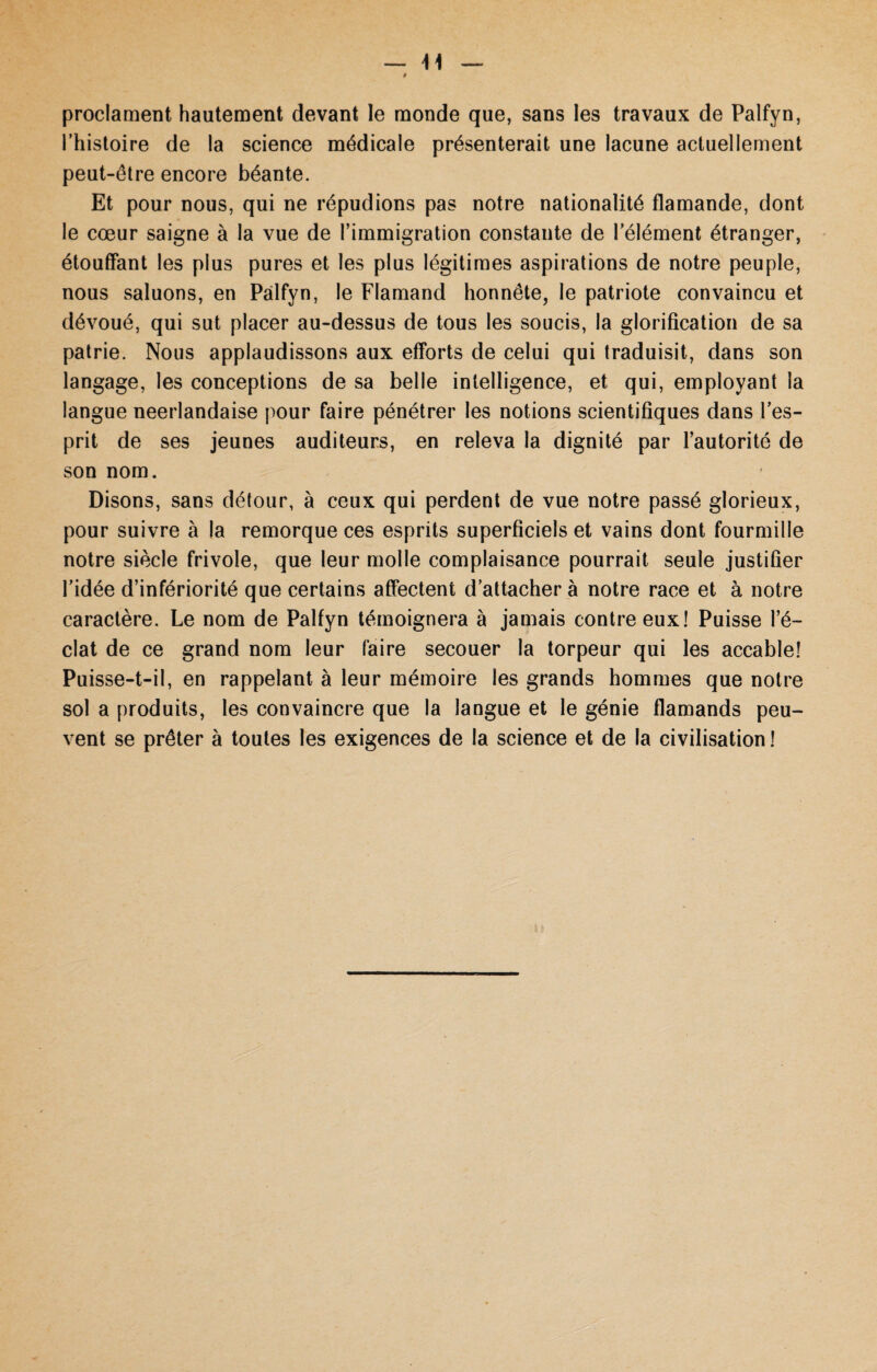 proclament hautement devant le monde que, sans les travaux de Palfyn, l’histoire de la science médicale présenterait une lacune actuellement peut-être encore béante. Et pour nous, qui ne répudions pas notre nationalité flamande, dont le cœur saigne à la vue de l’immigration constante de l’élément étranger, étouffant les plus pures et les plus légitimes aspirations de notre peuple, nous saluons, en Palfyn, le Flamand honnête, le patriote convaincu et dévoué, qui sut placer au-dessus de tous les soucis, la glorification de sa patrie. Nous applaudissons aux efforts de celui qui traduisit, dans son langage, les conceptions de sa belle intelligence, et qui, employant la langue néerlandaise pour faire pénétrer les notions scientifiques dans l’es¬ prit de ses jeunes auditeurs, en releva la dignité par l’autorité de son nom. Disons, sans détour, à ceux qui perdent de vue notre passé glorieux, pour suivre à la remorque ces esprits superficiels et vains dont fourmille notre siècle frivole, que leur molle complaisance pourrait seule justifier l’idée d’infériorité que certains affectent d’attacher à notre race et à notre caractère. Le nom de Palfyn témoignera à jamais contre eux! Puisse l’é¬ clat de ce grand nom leur faire secouer la torpeur qui les accable! Puisse-t-il, en rappelant à leur mémoire les grands hommes que notre sol a produits, les convaincre que la langue et le génie flamands peu¬ vent se prêter à toutes les exigences de la science et de la civilisation !