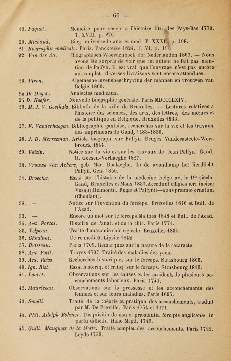 19. Paquot. Mémoire pour servir à l’histoire litt. des Pays-Bas 1770. T. XVIII, p. 276. V 20. Michaud. Biog. universelle anc. et mod. T. XXXl’A p. 408. 21. Biographie médicale. Paris. Panckouke 1824, T. VI, p. 34. . 22. Van der Aa. Biographisch Woordenboek der Nederlanden 1867. — Nous 23. Piron. avons été surpris de voir que cet auteur ne fait pas men¬ tion de Palfyn. Il est vrai que l’ouvrage n’est pas encore au complet : diverses livraisons sont encore attendues. Algemeene levensbeschryving der mannen en vrouwen van Belgie 1860. 24 De Meyer. 25 D. Hoefer. Analectes médicaux. Nouvelle biographie générale. Paris MDGGGLXIV. 26. M. J. V. Goethals. Biblioth. de la vide de Bruxelles. — Lectures relatives à l’histoire des sciences, des arts, des lettres, des mœurs et de la politique en Belgique. Bruxelles 1833. 27. F. Vanderhaegen. Bibliographie gantoise, recherches sur la vie et les travaux des imprimeurs de Gand, 1483-1850. 28. J. D. Mersseman. Article biograph. sur Palfyn. Bruges Vandecasteele-Wer- 29. Voisin. brouck 1844. Notice sur la vie et sur les travaux de Jean Palfyn. Gand, D. Goesen-Verhaeghe 1827. 30. Vrouwe Van Ackere, geb, Mar. Doolaeghe. In de avondîamp het lierdlicht 31. Broeckx. Palfyn. Gent 1850. Essai sur l’histoire de la médecine belge av. le 19e siècle. Gand, Bruxelles et Mons 1837.Accedunt effigies æri incisæ Vesalii,Helmontii. Regæ et Palfynii—-opuspræmio ornatum (Choulant). 32. — Notice sur l’invention du forceps. Bruxelles 1846 et Bull, de l’Acad. 33. — 34. Ant. Portai. 35. Velpeau. 36. Choulant. 37. Brisseau. 38. Ant. Petit. 39. Ant. Reiss. 40. Ign. Rist. 41. Levret. Encore un mot sur le forceps.Malines 1848 et Bull, de l’Acad. Histoire de l’anat. et de la chir. Paris 1771. Traité d’anatomie chirurgicale. Bruxelles 1834. De re medicâ. Lipsiæ 1842. Paris 1709. Remarques sur la nature de la cataracte. Troyes 1707. Traité des maladies des yeux. Recherches historiques sur le forceps. Strasbourg 1805. Essai historiq. et critiq. sur le forceps. Strasbourg 1816. Observations sur les causes et les accidents de plusieurs ac¬ couchements laborieux. Paris 1747. 42. Mauriceau. Observations sur la grossesse et les accouchements des femmes et sur leurs maladies. Paris 1695. 43. Smelli. Traité de la théorie et pratique des accouchements, traduit par M. De Préville. Paris 1754 et 1771. 44. Phil. Adolph Bùhmer. Disquisitio de usu et præstantia forcipis anglicanæ in partu difïicili. Halæ Magd. 1746. 45. Guill. Manquent de la Motte. Traité complet des accouchements. Paris 1722. Leyde1729.