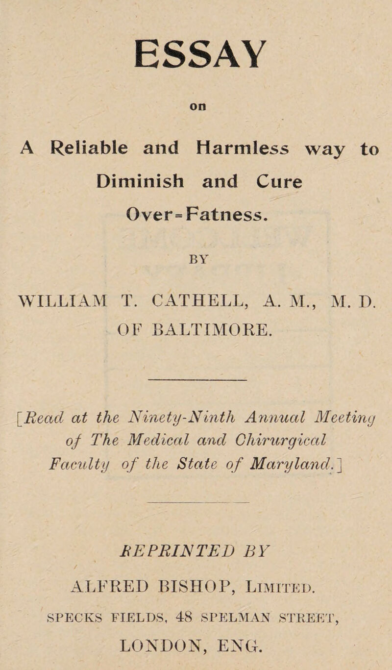 ESSAY on A Reliable and Harmless way to Diminish and Cure Over=Fatness. BY WILLIAM T. CATHELL, A. M., M. D. OF BALTIMORE. [,Read at the Ninety-Ninth Annual Meeting of The Medical and Chirurgical Faculty of the State of Maryland.] RE PRINTED BY ALFRED BISHOP, Limited. SPECKS FIELDS. 48 SPELMAN STREET, LONDON, ENG.