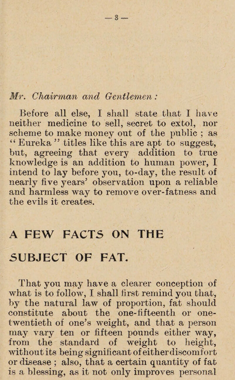 Mr. Chairman and Gentlemen: Before all else, I shall state that I have neither medicine to sell, secret to extol, nor scheme to make money out of the public ; as “ Eureka ” titles like this are apt to suggest, but, agreeing that every addition to true knowledge is an addition to human power, I intend to lay before you, to-day, the result of nearly five years’ observation upon a reliable and harmless way to remove over-fatness and the evils it creates. A FEW FACTS ON THE SUBJECT OF FAT. That you may have a clearer conception of what is to follow, I shall first remind you that, by the natural law of proportion, fat should constitute about the one-fifteenth or one- twentieth of one’s weight, and that a person may vary ten or fifteen pounds either way, from the standard of weight to height, without its being significant of either discomfort or disease ; also, that a certain quantity of fat is a blessing, as it not only improves personal