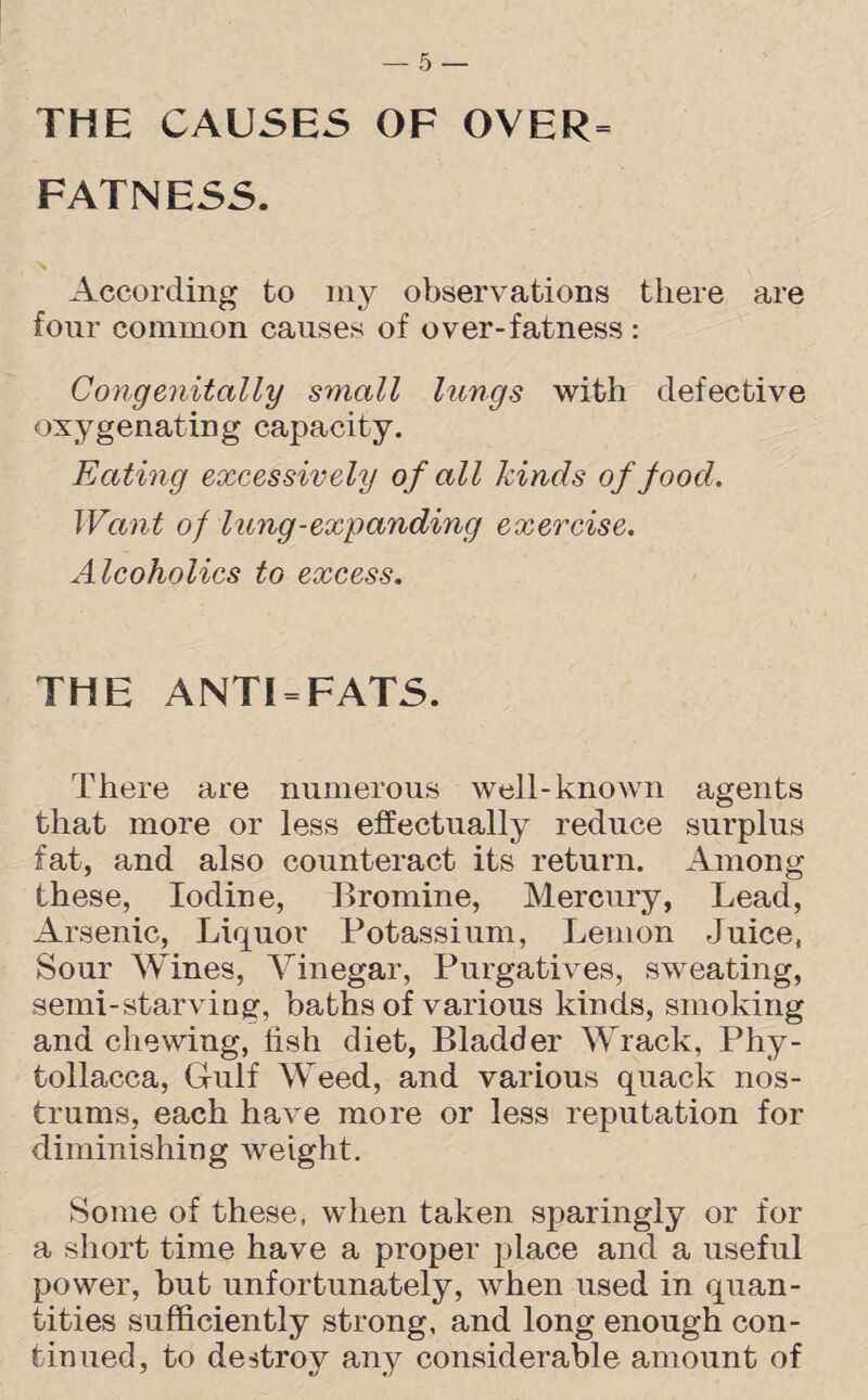 THE CAUSES OF OVER= FATNESS. According to my observations there are four common causes of over-fatness : Congenitally small lungs with defective oxygenating capacity. Eating excessively of all kinds of food. Want of lung-expanding exercise. Alcoholics to excess. THE ANTI = FATS. There are numerous well-known agents that more or less effectually reduce surplus fat, and also counteract its return. Among these, Iodine, Bromine, Mercury, Lead, Arsenic, Liquor Potassium, Lemon Juice, Sour Wines, Vinegar, Purgatives, sweating, semi-starving, baths of various kinds, smoking and chewing, fish diet, Bladder Wrack, Phy- tollacca, Gulf Weed, and various quack nos¬ trums, each have more or less reputation for diminishing weight. Some of these, when taken sparingly or for a short time have a proper place and a useful power, but unfortunately, when used in quan¬ tities sufficiently strong, and long enough con¬ tinued, to destroy any considerable amount of