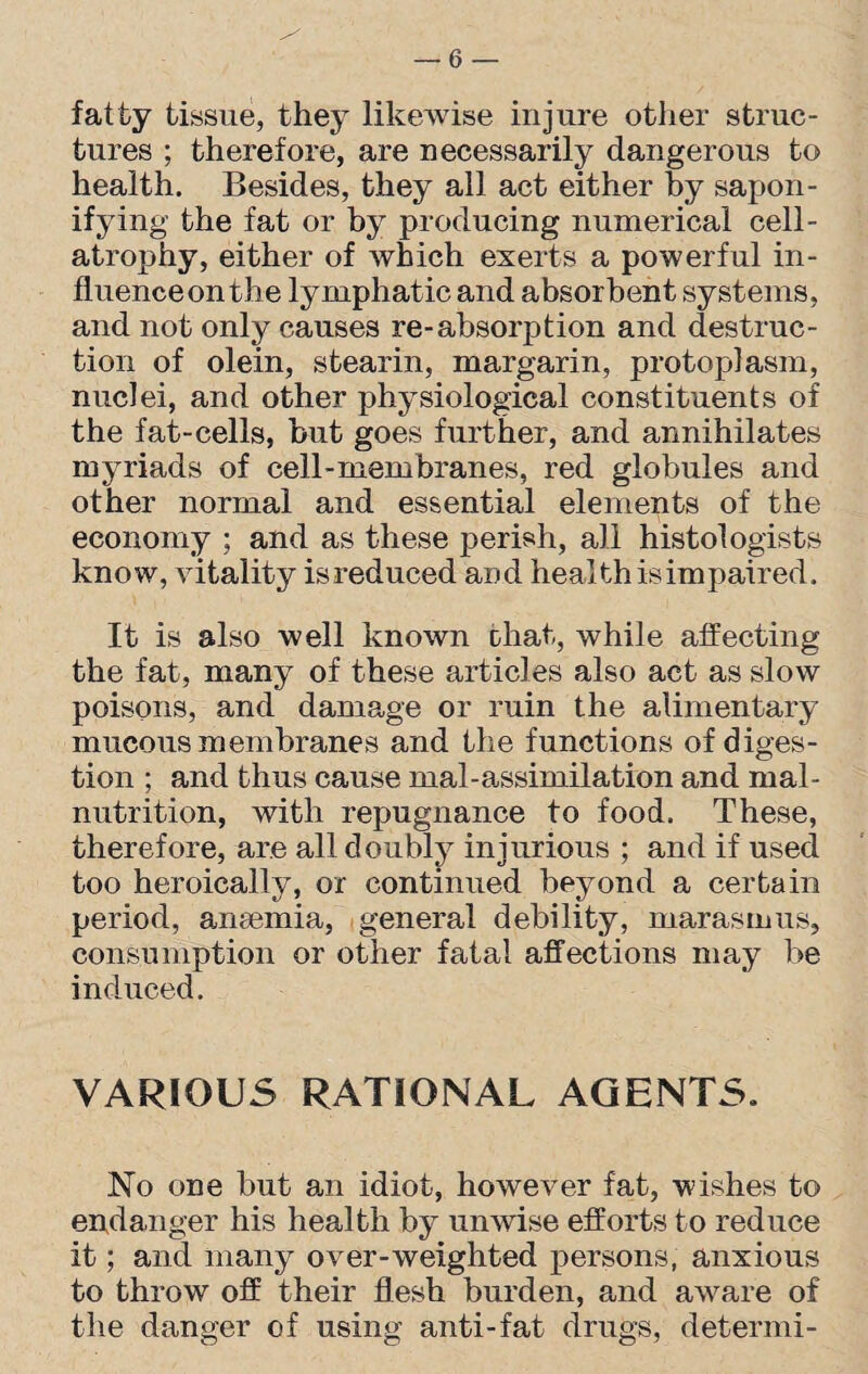 fatty tissue, they likewise injure other struc¬ tures ; therefore, are necessarily dangerous to health. Besides, they all act either by sapon¬ ifying the fat or by producing numerical cell- atrophy, either of which exerts a powerful in- fluenceonthe lymphatic and absorbent systems, and not only causes re-absorption and destruc¬ tion of olein, stearin, margarin, protoplasm, nuclei, and other physiological constituents of the fat-cells, but goes further, and annihilates myriads of cell-membranes, red globules and other normal and essential elements of the economy ; and as these perish, all histologists know, vitality is reduced and health is impaired. It is also well known that, while affecting the fat, many of these articles also act as slow poisons, and damage or ruin the alimentary mucous membranes and the functions of diges¬ tion ; and thus cause mal-assimilation and mal¬ nutrition, with repugnance to food. These, therefore, are all doubly injurious ; and if used too heroically, or continued beyond a certain period, anaemia, general debility, marasmus, consumption or other fatal affections may be induced. VARIOUS RATIONAL AGENTS. No one but an idiot, however fat, wishes to endanger his health by unwise efforts to reduce it; and many over-weighted persons, anxious to throw off their flesh burden, and aware of the danger of using anti-fat drugs, determi-