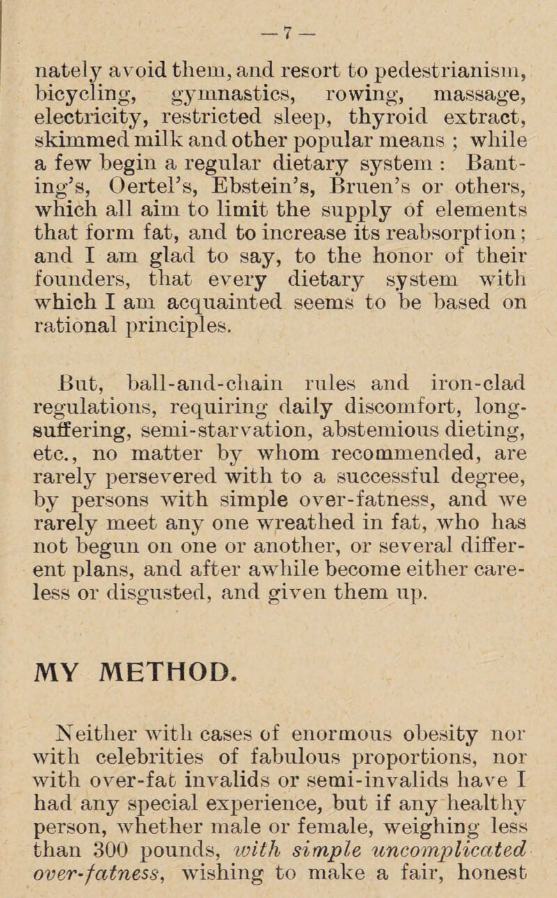 nately avoid them, and resort to pedestrianism, bicycling, gymnastics, rowing, massage, electricity, restricted sleep, thyroid extract, skimmed milk and other popular means ; while a few begin a regular dietary system : Bant¬ ing’s, Oerters, Ebstein’s, Bruen’s or others, which all aim to limit the supply of elements that form fat, and to increase its reabsorption; and I am glad to say, to the honor of their founders, that every dietary system with which I am acquainted seems to be based on rational principles. But, ball-and-chain rules and iron-clad regulations, requiring daily discomfort, long- suifering, semi-starvation, abstemious dieting, etc., no matter by whom recommended, are rarely persevered with to a successful degree, by persons with simple over-fatness, and we rarely meet any one wreathed in fat, who has not begun on one or another, or several differ¬ ent plans, and after awhile become either care¬ less or disgusted, and given them up. MY METHOD. Neither with cases of enormous obesity nor with celebrities of fabulous proportions, nor with over-fab invalids or semi-invalids have I had any special experience, but if any healthy person, whether male or female, weighing less than 300 pounds, with simple uncomplicated over-fatness, wishing to make a fair, honest