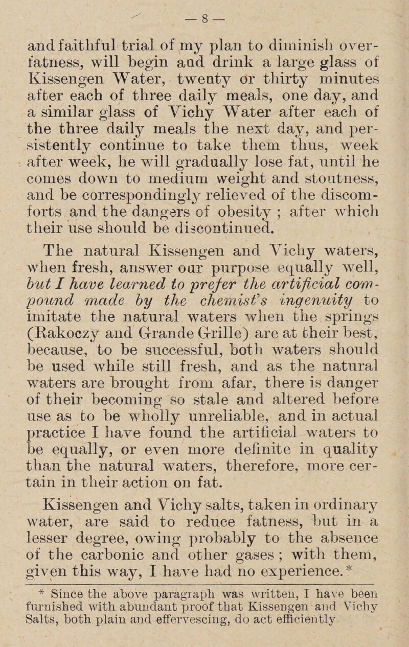 and faithful trial of my plan to diminish over¬ fatness, will begin and drink a large glass of Ivissengen Water, twenty or thirty minutes after each of three daily meals, one day, and a similar glass of Vichy Water after each of the three daily meals the next day, and per¬ sistently continue to take them thus, week after week, he will gradually lose fat, until he comes down to medium weight and stoutness, and he correspondingly relieved of the discom¬ forts and the dangers of obesity ; after which their use should be discontinued. The natural Kissengen and Vichy waters, when fresh, answer our purpose equally well, but I have learned to prefer the artificial com¬ pound made by the chemist's ingenuity to imitate the natural waters when the springs (Kakoezy and Grande Grille) are at their best, because, to be successful, both waters should be used while still fresh, and as the natural waters are brought from afar, there is danger of their becoming so stale and altered before use as to be wholly unreliable, and in actual practice I have found the artificial waters to be equally, or even more definite in quality than the natural waters, therefore, more cer¬ tain in their action on fat. Kissengen and Vichy salts, taken in ordinary water, are said to reduce fatness, but in a lesser degree, owing probably to the absence of the carbonic and other gases ; with them, given this way, I have had no experience. * * Since the above paragraph was written, I have been furnished with abundant proof that Kissengen and Vichy Salts, both plain and effervescing, do act efficiently