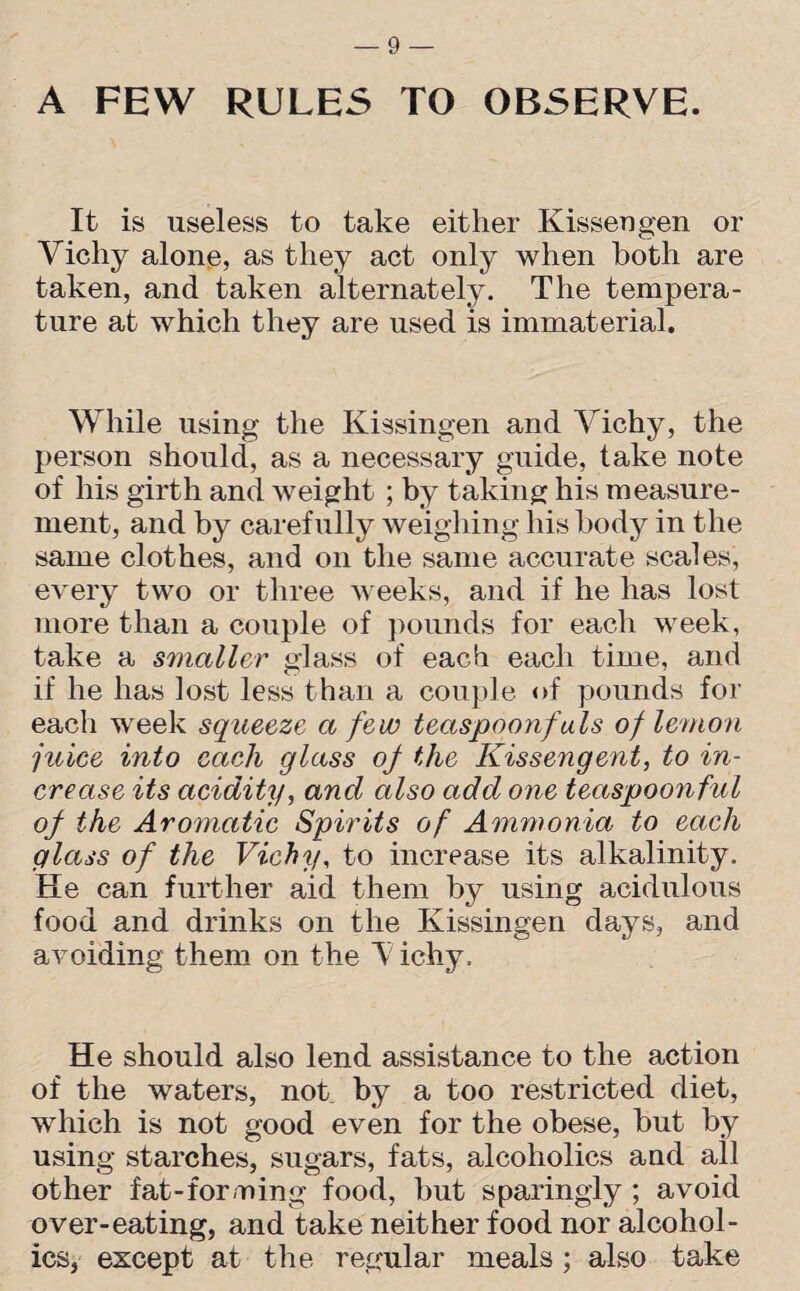 A FEW RULES TO OBSERVE. It is useless to take either Kissengen or Vichy alone, as they act only when both are taken, and taken alternately. The tempera¬ ture at which they are used is immaterial. While using the Kissingen and Vichy, the person should, as a necessary guide, take note of his girth and weight ; by taking his measure¬ ment, and by carefully weighing his body in the same clothes, and on the same accurate scales, every two or three weeks, and if he has lost more than a couple of pounds for each week, take a smaller glass of each each time, and if he has lost less than a couple of pounds for each week squeeze a few teaspoonfuls of lemon juice into each glass of the Kissengent, to in¬ crease its acidity, and also add one teaspoon ful of the Aromatic Spirits of Ammonia to each glass of the Vichy, to increase its alkalinity. He can further aid them by using acidulous food and drinks on the Kissingen days, and avoiding them on the Vichy, He should also lend assistance to the action of the waters, not by a too restricted diet, which is not good even for the obese, but by using starches, sugars, fats, alcoholics and all other fat-forming food, but sparingly ; avoid over-eating, and take neither food nor alcohol¬ ics, except at the regular meals ; also take