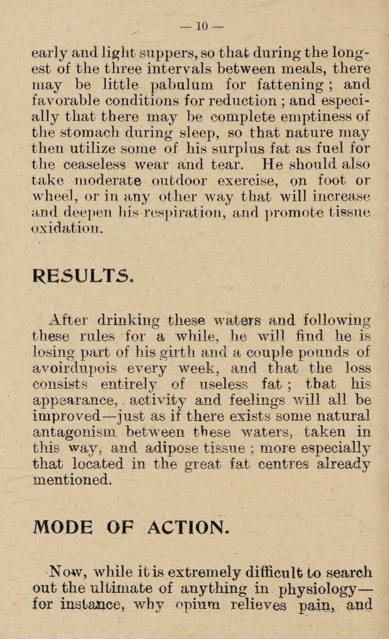 early and light suppers, so that during the long¬ est of the three intervals between meals, there may be little pabulum for fattening; and favorable conditions for reduction ; and especi¬ ally that there may be complete emptiness of the stomacli during sleep, so that nature may then utilize some of his surplus fat as fuel for the ceaseless wear and tear. He should also take moderate outdoor exercise, on foot or wheel, or in any other way that will increase and deepen his-respiration, and promote tissue oxidation. RESULTS. After drinking these waters and following these rules for a while, he will find he is losing part of his girth and a couple pounds of avoirdupois every week, and that the loss consists entirely of useless fat ; that his appearance,. activity and feelings will all be improved—just as if there exists some natural antagonism between these waters, taken in this way, and adipose tissue ; more especially that located in the great fat centres already mentioned. MODE OF ACTION. Now, while it is extremely difficult to search out the ultimate of anything in physiology— for instance, why opium relieves pain, and