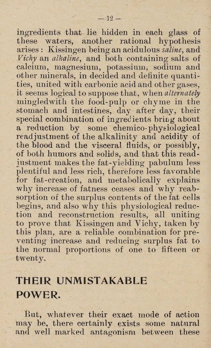 ingredients that lie hidden in each glass of these waters, another rational hypothesis arises : Kissingen being an acidulous saline, and Vichy an alkaline, and both containing salts of calcium, magnesium, potassium, sodium and other minerals, in decided and definite quanti¬ ties, united with carbonic acid and other gases, it seems logical to suppose that, when alternately mingledwith the food-pulp or chyme in the stomach and intestines, day after day, their special combination of ingredients brirg about a reduction by some chemico-physiological readjustment of the alkalinity and acidity of the blood and the visceral fluids, or possibly, of both humors and solids, and that this read¬ justment makes the fat-yielding pabulum less plentiful and less rich, therefore less favorable for fat-creation, and metabolically explains why increase of fatness ceases and why reab¬ sorption of the surplus contents of the fat cells begins, and also why this physiological reduc¬ tion and reconstruction results, all uniting to prove that Kissingen and Vichy, taken by this plan, are a reliable combination for pre¬ venting increase and reducing surplus fat to the normal proportions of one to fifteen or twenty. THEIR UNMISTAKABLE POWER. But, whatever their exact mode of action may be, there certainly exists some natural and well marked antagonism between these