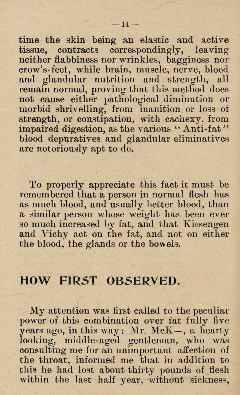 time the skin being an elastic and active tissue, contracts correspondingly, leaving neither flabbiness nor wrinkles, bagginess nor crow’s-feet, while brain, muscle, nerve, blood and glandular nutrition and strength, all remain normal, proving that this method does not cause either pathological diminution or morbid shrivelling, from inanition or loss of strength, or constipation, with cachexy, from impaired digestion, as the various “Anti-fat” blood depuratives and glandular eliminatives are notoriously apt to do. To properly appreciate this fact it must be remembered that a person in normal flesh has as much blood, and usually better blood, than a similar person whose weight has been ever so much increased by fat, and that Kissengen and Vichy act on the fat, and not on either the blood, the glands or the bowels. HOW FIRST OBSERVED. My attention was first called to the peculiar power of this combination over fat fully five years ago, in this Avay : Mr. McK—, a hearty looking, middle-aged gentleman, who was consulting me for an unimportant affection of the throat, informed me that in addition to this he had lost about thirty pounds of flesh within the last half year, without sickness,