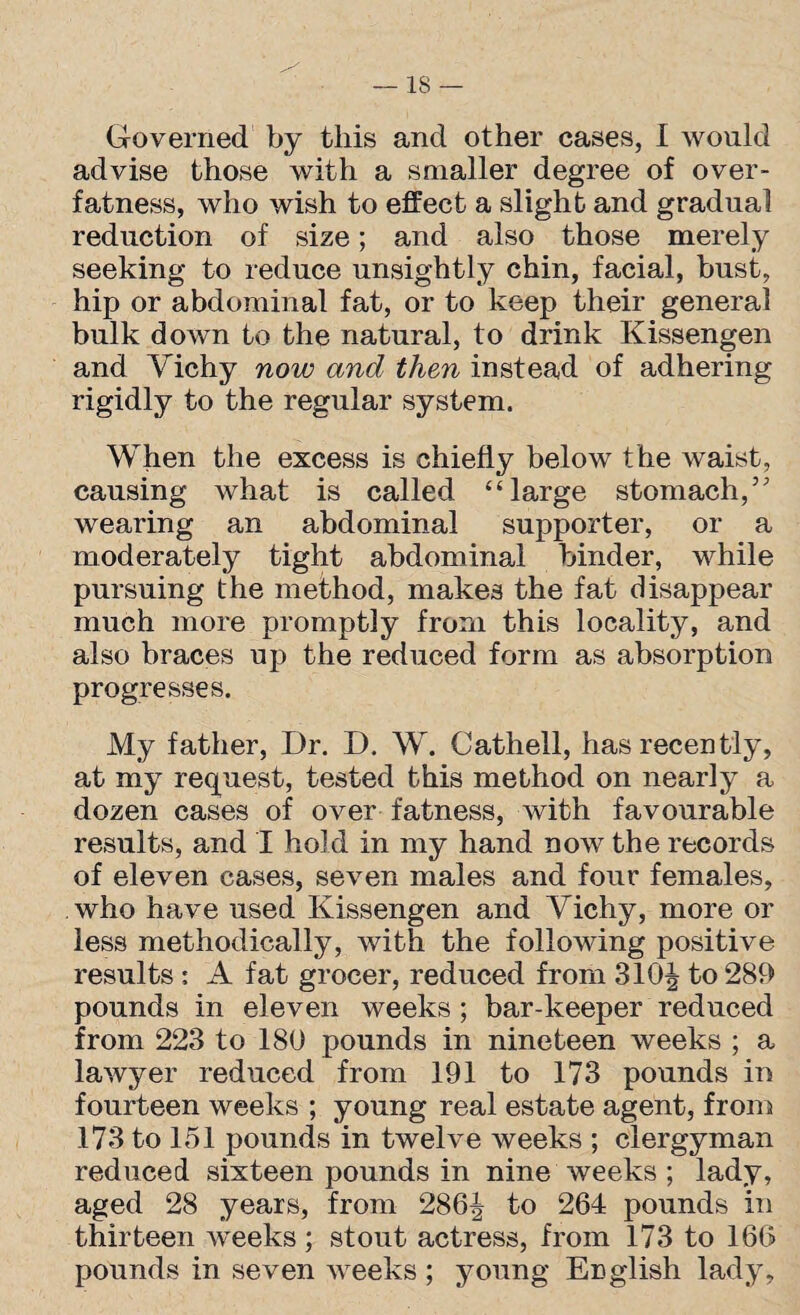 IS — Governed by this and other cases, I would advise those with a smaller degree of over¬ fatness, who wish to effect a slight and gradual reduction of size; and also those merely seeking to reduce unsightly chin, facial, bust, hip or abdominal fat, or to keep their general bulk down to the natural, to drink Kissengen and Vichy now and then instead of adhering rigidly to the regular system. When the excess is chiefly below the waist, causing what is called “large stomach,” wearing an abdominal supporter, or a moderately tight abdominal binder, while pursuing the method, makes the fat disappear much more promptly from this locality, and also braces up the reduced form as absorption progresses. My father, Dr. D. W. Cathell, has recently, at my request, tested this method on nearly a dozen cases of over fatness, with favourable results, and I hold in my hand now the records of eleven cases, seven males and four females, who have used Kissengen and Vichy, more or less methodically, with the following positive results: A fat grocer, reduced from 310\ to 289 pounds in eleven weeks ; bar-keeper reduced from 223 to 180 pounds in nineteen weeks ; a lawyer reduced from 191 to 173 pounds in fourteen weeks ; young real estate agent, from 173 to 151 pounds in twelve weeks ; clergyman reduced sixteen pounds in nine weeks ; lady, aged 28 years, from 286| to 264 pounds in thirteen weeks ; stout actress, from 173 to 166 pounds in seven weeks ; young English lady.