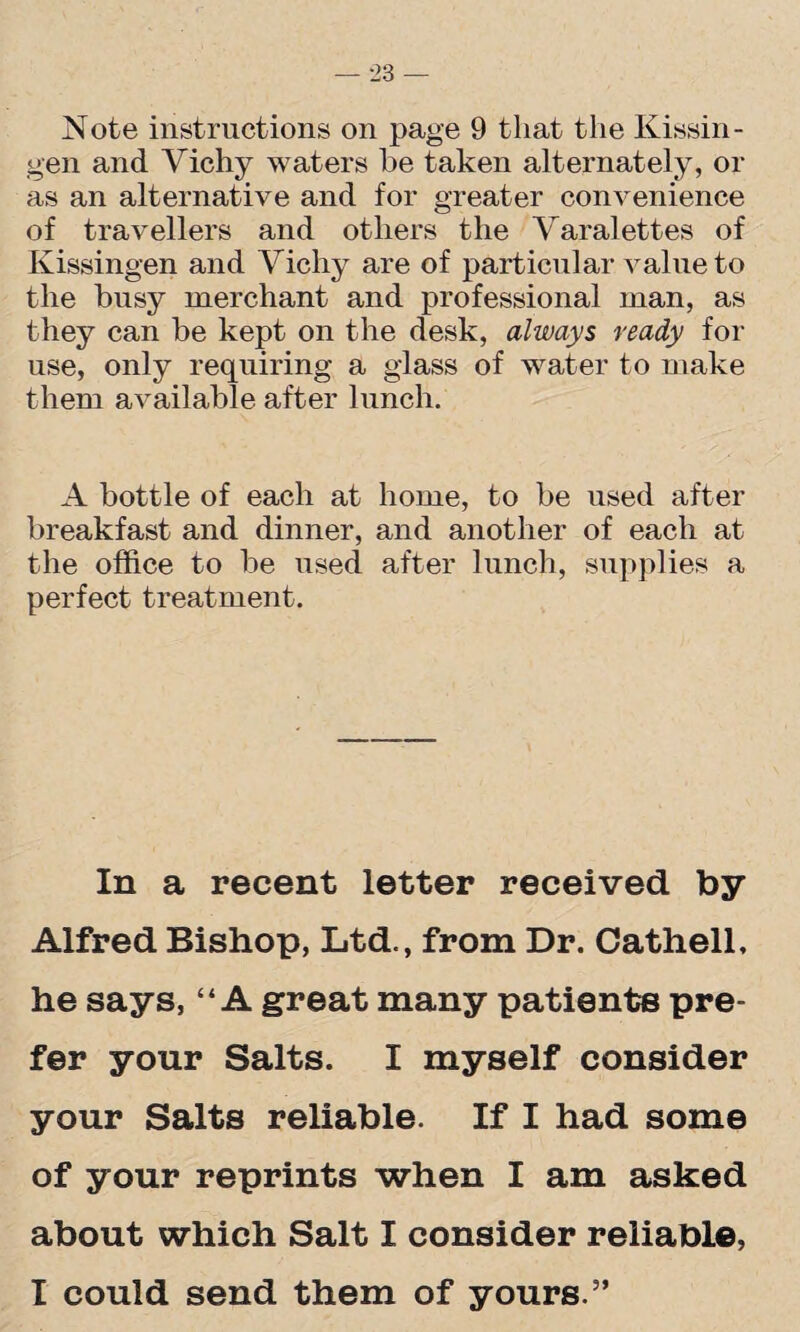 Note instructions on page 9 that the Kissin - gen and Vichy waters he taken alternately, or as an alternative and for greater convenience of travellers and others the Varalettes of Kissingen and Vichy are of particular value to the busy merchant and professional man, as they can be kept on the desk, always ready for use, only requiring a glass of water to make them available after lunch. A bottle of each at home, to be used after breakfast and dinner, and another of each at the office to be used after lunch, supplies a perfect treatment. In a recent letter received by Alfred Bishop, Ltd., from Dr. Cathell, he says, “A great many patients pre¬ fer your Salts. I myself consider your Salts reliable. If I had some of your reprints when I am asked about which Salt I consider reliable, I could send them of yours.5’