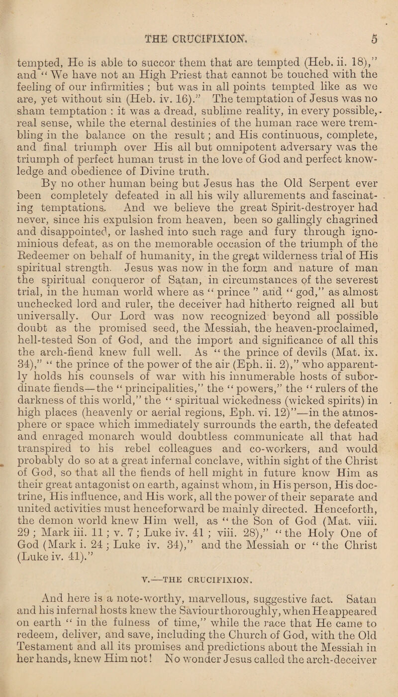 tempted, He is able to succor them that are tempted (Heb. ii. 18),” and “We have not an High Priest that cannot be touched with the feeling of our infirmities ; but was in all points tempted like as we are, yet without sin (Heb. iv. 16).'” The temptation of Jesus was no sham temptation : it was a dread, sublime reality, in every possible, - real sense, while the eternal destinies of the human race were trem¬ bling in the balance on the result ; and His continuous, complete, and final triumph over His ail but omnipotent adversary was the triumph of perfect human trust in the love of God and perfect know¬ ledge and obedience of Divine truth. By no other human being but Jesus has the Old Serpent ever been completely defeated in all his wily allurements and fascinat¬ ing temptations. And we believe the great Spirit-destroyer had never, since his expulsion from heaven, been so gallingly chagrined and disappointed, or lashed into such rage and fury through igno¬ minious defeat, as on the memorable occasion of the triumph of the Redeemer on behalf of humanity, in the gre^t wilderness trial of His spiritual strength. Jesus was now in the form and nature of man the spiritual conqueror of Satan, in circumstances of the severest trial, in the human world where as “ prince ” and “ god,” as almost unchecked lord and ruler, the deceiver had hitherto reigned all but universally. Our Lord was now recognized beyond all possible doubt as the promised seed, the Messiah, the heaven-proclaimed, hell-tested Son of God, and the import and significance of all this the arch-fiend knew full well. As “the prince of devils (Mat. ix. 34),” “ the prince of the power of the air (Eph. ii. 2),” who apparent¬ ly holds his counsels of war with his innumerable hosts of subor¬ dinate fiends—the “ principalities,” the “ powers,” the “ rulers of the darkness of this world,” the “ spiritual wickedness (wicked spirits) in high places (heavenly or aerial regions, Eph. vi. 12)”—in the atmos¬ phere or space which immediately surrounds the earth, the defeated and enraged monarch would doubtless communicate all that had transpired to his rebel colleagues and co-workers, and would probably do so at a great infernal conclave, within sight of the Christ of God, so that all the fiends of hell might in future know Him as their great antagonist on earth, against whom, in His person, His doc¬ trine, His influence, and His work, all the power of their separate and united activities must henceforward be mainly directed. Henceforth, the demon world knew Him well, as “ the Son of God (Mat. viii. 29 ; Mark iii. 11; v. 7 ; Luke iv. 41 ; viii. 28),” “ the Holy One of God (Mark i. 24; Luke iv. 34),” and the Messiah or “the Christ (Luke iv. 41).” V.—THE CRUCIFIXION. And here is a note-worthy, marvellous, suggestive fact. Satan and his infernal hosts knew the Saviour thoroughly, when He appeared on earth “ in the fulness of time,” while the race that He came to redeem, deliver, and save, including the Church of God, with the Old Testament and all its promises and predictions about the Messiah in her hands, knew Him not! No wonder Jesus called the arch-deceiver