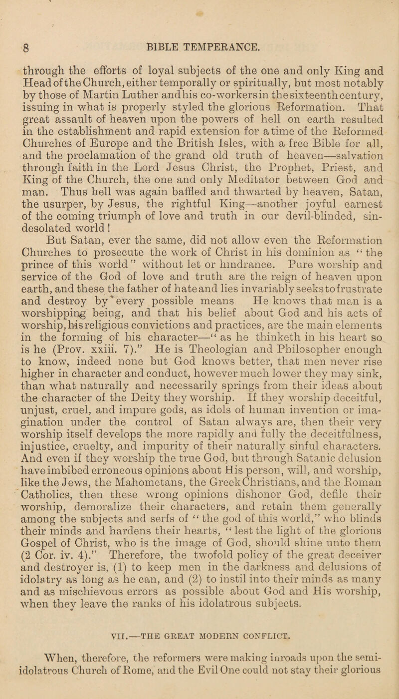 through the efforts of loyal subjects of the one and only King and Head of the Church, either temporally or spiritually, but most notably by those of Martin Luther and his co-workers in the sixteenth century, issuing in what is properly styled the glorious Reformation. That great assault of heaven upon the powers of hell on earth resulted in the establishment and rapid extension for a time of the Reformed Churches of Europe and the British Isles, with a free Bible for all, and the proclamation of the grand old truth of heaven—salvation through faith in the Lord Jesus Christ, the Prophet, Priest, and King of the Church, the one and only Meditator between God and man. Thus hell was again baffled and thwarted by heaven, Satan, the usurper, by Jesus, the rightful King—another joyful earnest of the coming triumph of love and truth in our devil-blinded, sin- desolated world ! But Satan, ever the same, did not allow even the Reformation Churches to prosecute the work of Christ in his dominion as “ the prince of this world ” without let or hindrance. Pure worship and service of the God of love and truth are the reign of heaven upon earth, and these the father of hate and lies invariably seeks to frustrate and destroy by ’ every possible means He knows that man is a worshipping being, and that his belief about God and his acts of worship, his religious convictions and practices, are the main elements in the forming of his character—“ as he thinketh in his heart so is he (Prov. xxiii. 7He is Theologian and Philosopher enough to know, indeed none but God knows better, that men never rise higher in character and conduct, however much lower they may sink, than what naturally and necessarily springs from their ideas about the character of the Deity they worship. If they worship deceitful, unjust, cruel, and impure gods, as idols of human invention or ima¬ gination under the control of Satan always are, then their very worship itself develops the more rapidly and fully the deceitfulness, injustice, cruelty, and impurity of their naturally sinful characters. And even if they worship the true God, but through Satanic delusion have imbibed erroneous opinions about His person, will, and worship, like the Jews, the Mahometans, the Greek Christians, and the Roman Catholics, then these wrong opinions dishonor God, defile their worship, demoralize their characters, and retain them generally among the subjects and serfs of “ the god of this world,” who blinds their minds and hardens their hearts, “ lest the light of the glorious Gospel of Christ, who is the image of God, should shine unto them (2 Cor. iv. 4).” Therefore, the twofold policy of the great deceiver and destroyer is, (1) to keep men in the darkness and delusions of idolatry as long as he can, and (2) to instil into their minds as many and as mischievous errors as possible about God and His worship, when they leave the ranks of his idolatrous subjects. VII.—THE GREAT MODERN CONFLICT. When, therefore, the reformers were making inroads upon the semi- idolatrous Church of Rome, and the Evil One could not stay their glorious