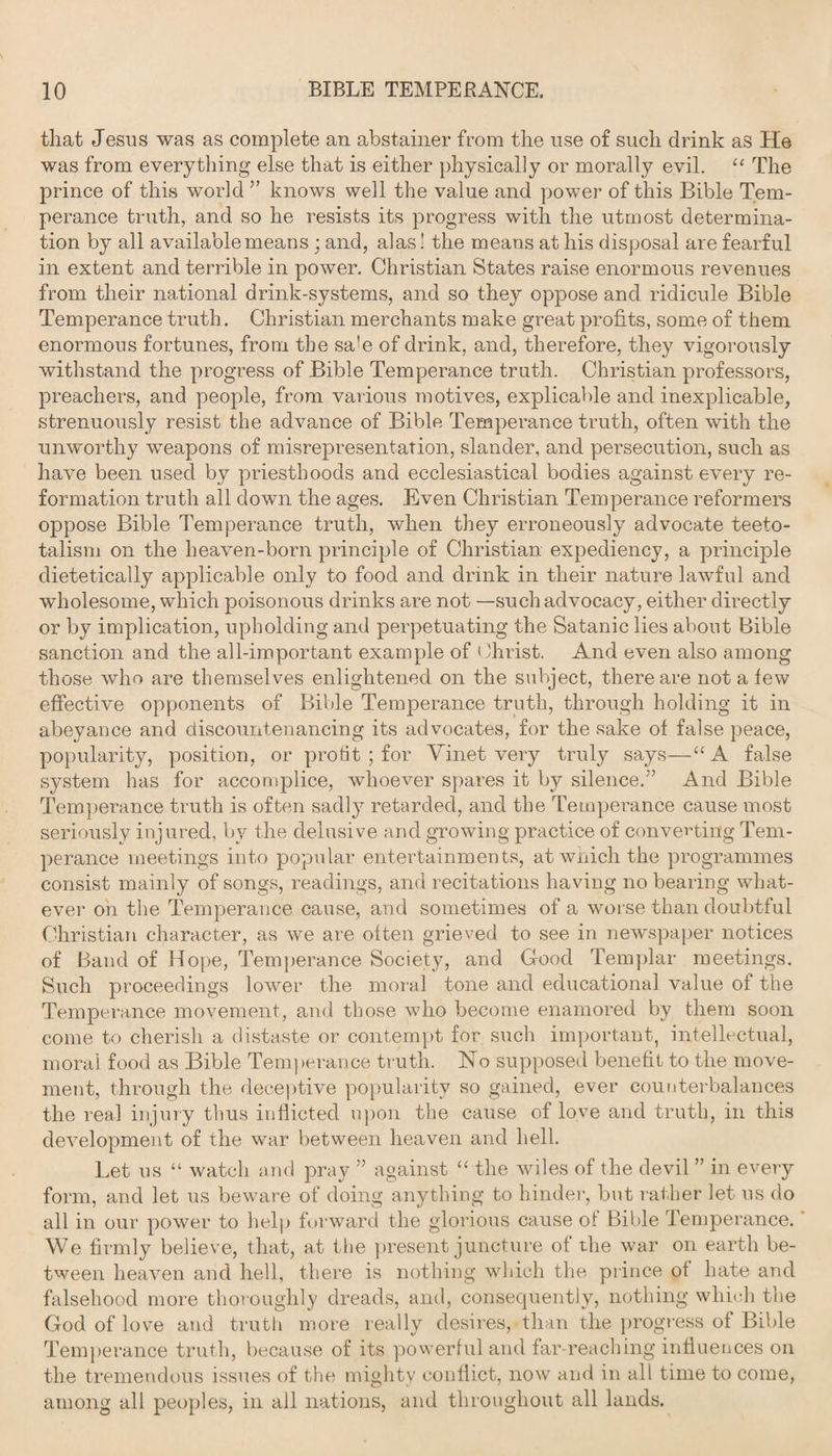 that Jesus was as complete an abstainer from the use of such drink as He was from everything else that is either physically or morally evil. “ The prince of this world ” knows well the value and power of this Bible Tem¬ perance truth, and so he resists its progress with the utmost determina¬ tion by all available means ; and, alas! the means at his disposal are fearful in extent and terrible in power. Christian States raise enormous revenues from their national drink-systems, and so they oppose and ridicule Bible Temperance truth. Christian merchants make great profits, some of them enormous fortunes, from the sa!e of drink, and, therefore, they vigorously withstand the progress of Bible Temperance truth. Christian professors, preachers, and people, from various motives, explicable and inexplicable, strenuously resist the advance of Bible Temperance truth, often with the unworthy weapons of misrepresentation, slander, and persecution, such as have been used by priesthoods and ecclesiastical bodies against every re¬ formation truth all down the ages. Even Christian Temperance reformers oppose Bible Temperance truth, when they erroneously advocate teeto- talism on the heaven-born principle of Christian expediency, a principle dietetically applicable only to food and drink in their nature lawful and wholesome, which poisonous drinks are not —such advocacy, either directly or by implication, upholding and perpetuating the Satanic lies about Bible sanction and the all-important example of Christ. And even also among those who are themselves enlightened on the subject, there are not a few effective opponents of Bible Temperance truth, through holding it in abeyance and discountenancing its advocates, for the sake of false peace, popularity, position, or profit ; for Vinet very truly says—“A false system has for accomplice, whoever spares it by silence.” And Bible Temperance truth is often sadly retarded, and the Temperance cause most seriously injured, by the delusive and growing practice of converting Tem¬ perance meetings into popular entertainments, at which the programmes consist mainly of songs, readings, and recitations having no bearing what¬ ever on the Temperance cause, and sometimes of a worse than doubtful Christian character, as we are often grieved to see in newspaper notices of Band of Hope, Temperance Society, and Good Templar meetings. Such proceedings lower the moral tone and educational value of the Temperance movement, and those who become enamored by them soon come to cherish a distaste or contempt for such important, intellectual, moral food as Bible Temperance truth. No supposed benefit to the move¬ ment, through the deceptive popularity so gained, ever counterbalances the real injury thus inflicted upon the cause of love and truth, in this development of the war between heaven and hell. Let us “ watch and pray ” against “ the wiles of the devil ” in every form, and let us beware of doing anything to hinder, but rather let us do all in our power to help forward the glorious cause of Bible Temperance. We firmly believe, that, at the present juncture of the war on earth be¬ tween heaven and hell, there is nothing which the prince of hate and falsehood more thoroughly dreads, and, consequently, nothing which the God of love and truth more really desires, than the progress of Bible Temperance truth, because of its powerful and far-reaching influences on the tremendous issues of the mighty conflict, now and in all time to come, among all peoples, in all nations, and throughout all lands.