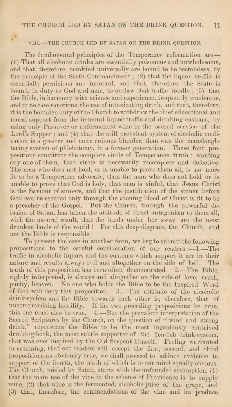 -# VIII.—THE CHURCH LED BY SATAN ON THE DRINK QUESTION. The fundamental principles of the Temperance reformation are— (1) That all alcoholic drinks are essentially poisonous and unwholesome, and that, therefore, mankind universally are bound to be teetotalers, by the principle of the Sixth Commandment; (2) that the liquor traffic is essentially pernicious and immoral, and that, therefore, the State is bound, in duly to God and man, to outlaw that traffic totally ; (3) that the Bible, in harmony with science and experience, frequently condemns, and in no case sanctions, the use of intoxicating drink, and that, therefore, it is the bounden duty of the Church to withdraw the chief educational and moral support from the immoral liquor traffic and drinking customs, by using only Passover or unfermented wine in the sacred service of the Lord’s Supper ; and (4) that the still prevalent system of alcoholic medi¬ cation is a greater and more ruinous blunder, than was the manslaugh¬ tering system of phlebotomy, in a former generation. These four pro¬ positions constitute the complete circle of Temperance truth : wanting any one of them, that circle is necessarily incomplete and defective. The man who does not hold, or is unable to prove them all, is no more fit to be a Temperance advocate, than the man who does not hold or is unable to prove that God is holy, that man is sinful, that Jesus Christ is the Saviour of sinners, and that the justification of the sinner before God can be secured only through the atoning blood of Christ is fit to be a preacher of the Gospel. But the Church, through the powerful de¬ lusion of Satan, has taken the attitude of direct antagonism to them all, with the natural result, that the lands under her sway are the most drunken lands of the world ! For this deep disgrace, the Church, and not the Bible is responsible. To present the case in another form, we beg to submit the following propositions to the careful consideration of our readers :—1.—The traffic in alcoholic liquors and the customs which support it are in their nature and results always evil and altogether on the side of hell. The truth of this proposition has been often demonstrated. 2,—The Bible, rightly interpreted, is always and altogether on the side of love, truth, purity, heaven. No one who holds the Bible to be the Inspired Word of God will deny this proposition. 3.—The attitude of the alcoholic drink-system and the Bible towards each other is, therefore, that of uncompromising hostility. If the two preceding propositions be true, this one must also be true. 4.—But the prevalent interpretation of the Sacred Scriptures by the Church, on the question of “ wine and strong- drink,” represents the Bible to be the most ingeniously contrived drinking-book, the most subtle supporter of the fiendish drink-system, that was ever inspired by the Old Serpent himself. Feeling warranted in assuming, that our readers will accept the first, second, and third propositions as obviously true, we shall proceed to adduce evidence in support of the fourth, the truth of which is to our mind equally obvious. The Church, misled by Satan, starts with the unfounded assumption, (1) that the main use of the vine in the scheme of Providence is to supply wine, (2) that wine is the fermented, alcoholic juice of the grape, and (3) that, therefore, the commendations of the vine and its produce