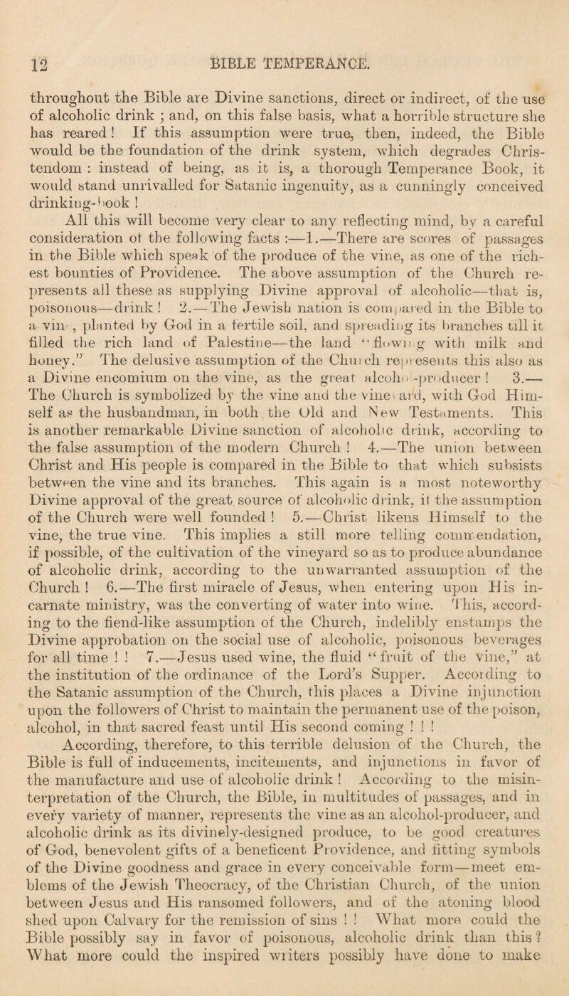 throughout the Bible are Divine sanctions, direct or indirect, of the use of alcoholic drink ; and, on this false basis, what a horrible structure she has reared! If this assumption were true, then, indeed, the Bible would be the foundation of the drink system, which degrades Chris¬ tendom : instead of being, as it is, a thorough Temperance Book, it would stand unrivalled for Satanic ingenuity, as a cunningly conceived drinking-took ! All this will become very clear to any reflecting mind, by a careful consideration of the following facts :—1.—There are scores of passages in the Bible which speak of the produce of the vine, as one of the rich¬ est bounties of Providence. The above assumption of the Church re¬ presents all these as supplying Divine approval of alcoholic—that is, poisonous—drink ! 2.—The Jewish nation is compared in the Bible to a vin , planted by God in a fertile soil, and spreading its branches till it filled the rich land of Palestine—the land “flowing with milk and honey.” The delusive assumption of the Chinch represents this also as a Divine encomium on the vine, as the great alcoho-producer ! 3.— The Church is symbolized by the vine and the vine - add, with God Him¬ self as the husbandman, in both the Old and New Testaments. This is another remarkable Divine sanction of alcoholic drink, according to the false assumption of the modern Church ! 4.—The union between Christ and His people is compared in the Bible to that which subsists between the vine and its branches. This again is a most noteworthy Divine approval of the great source of alcoholic drink, it the assumption of the Church were well founded ! 5.—Christ likens Himself to the vine, the true vine. This implies a still more telling commendation, if possible, of the cultivation of the vineyard so as to produce abundance of alcoholic drink, according to the unwarranted assumption of the Church ! 6.—The first miracle of Jesus, when entering upon His in¬ carnate ministry, was the converting of water into wine. This, accord¬ ing to the fiend-like assumption of the Church, indelibly enstamps the Divine approbation on the social use of alcoholic, poisonous beverages for all time ! ! 7.—Jesus used wine, the fluid “fruit of the vine,” at the institution of the ordinance of the Lord’s Supper. According to the Satanic assumption of the Church, this places a Divine injunction upon the followers of Christ to maintain the permanent use of the poison, alcohol, in that sacred feast until His second coming ! ! ! According, therefore, to this terrible delusion of the Church, the Bible is full of inducements, incitements, and injunctions in favor of the manufacture and use of alcoholic drink ! According to the misin¬ terpretation of the Church, the Bible, in multitudes of passages, and in every variety of manner, represents the vine as an alcohol-producer, and alcoholic drink as its divinely-designed produce, to be good creatures of God, benevolent gifts of a beneficent Providence, and fitting symbols of the Divine goodness and grace in every conceivable form—meet em¬ blems of the Jewish Theocracy, of the Christian Church, of the union between Jesus and His ransomed followers, and of the atoning blood shed upon Calvary for the remission of sins ! ! What more could the Bible possibly say in favor of poisonous, alcoholic drink than this ? What more could the inspired writers possibly have done to make