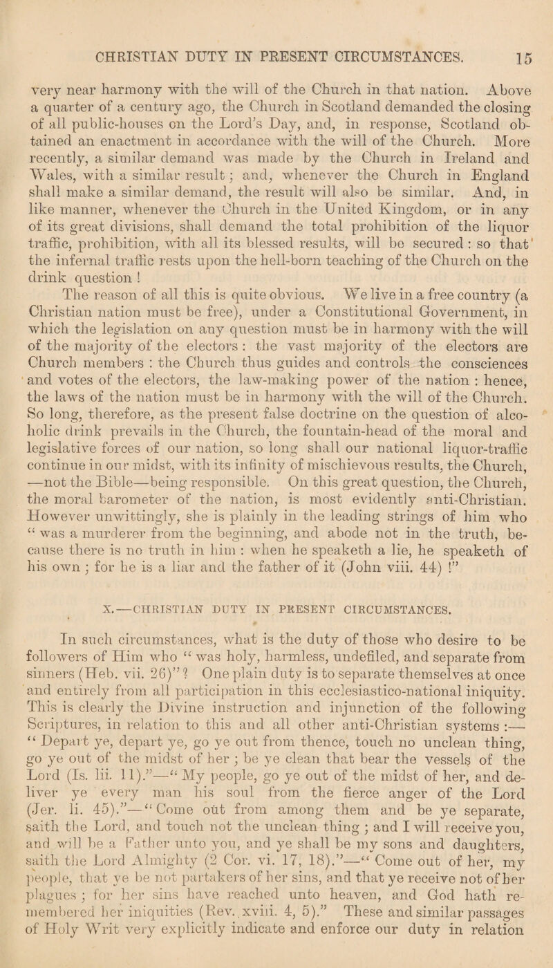 very near harmony with the will of the Church in that nation. Above a quarter of a century ago, the Church in Scotland demanded the closing of all public-houses on the Lord’s Day, and, in response, Scotland ob¬ tained an enactment in accordance with the will of the Church. More recently, a similar demand was made by the Church in Ireland and Wales, with a similar result; and, whenever the Church in England shall make a similar demand, the result will also be similar. And, in like manner, whenever the Church in the United Kingdom, or in any of its great divisions, shall demand the total prohibition of the liquor traffic, prohibition, with all its blessed results, will be secured : so that' the infernal traffic rests upon the hell-born teaching of the Church on the drink question ! The reason of all this is quite obvious. We live in a free country (a Christian nation must be free), under a Constitutional Government, in which the legislation on any question must be in harmony with the will of the majority of the electors : the vast majority of the electors are Church members : the Church thus guides and controls the consciences and votes of the electors, the law-making power of the nation : hence, the laws of the nation must be in harmony with the will of the Church. So long, therefore, as the present false doctrine on the question of alco¬ holic drink prevails in the Church, the fountain-head of the moral and legislative forces of our nation, so long shall our national liquor-traffic continue in our midst, with its infinity of mischievous results, the Church, —not the Bible—being responsible. On this great question, the Church, the moral barometer of the nation, is most evidently anti-Christian. However unwittingly, she is plainly in the leading strings of him who “ was a murderer from the beginning, and abode not in the truth, be¬ cause there is no truth in him : when he speaketh a lie, he speaketh of his own ; for he is a liar and the father of it (John viii. 44) !” X.—CHRISTIAN DUTY IN PRESENT CIRCUMSTANCES. In such circumstances, what is the duty of those who desire to be followers of Him who “ was holy, harmless, undefiled, and separate from sinners (Heb. vii. 26)” 1 One plain duty is to separate themselves at once and entirely from all participation in this ecclesiastico-national iniquity. This is clearly the Divine instruction and injunction of the following Scriptures, in relation to this and all other anti-Christian systems :— “ Depart ye, depart ye, go ye out from thence, touch no unclean thing, go ye out of the midst of her ; be ye clean that bear the vessels of the Lord (Is. lii. 11).”—“ My people, go ye out of the midst of her, and de¬ liver ye every man his soul from the fierce anger of the Lord (Jer. li. 45).”—“ Come out from among them and be ye separate, saith the Lord, and touch not the unclean thing ; and I will receive you, and will be a Father unto you, and ye shall be my sons and daughters, saith the Lord Almighty (2 Cor. vi. 17, 18).”—“ Come out of her, my people, that ye be not partakers of her sins, and that ye receive not of her plagues ; for her sins have reached unto heaven, and God hath re¬ membered her iniquities (Rev. xviii. 4, 5).” These and similar passages of Holy Writ very explicitly indicate and enforce our duty in relation