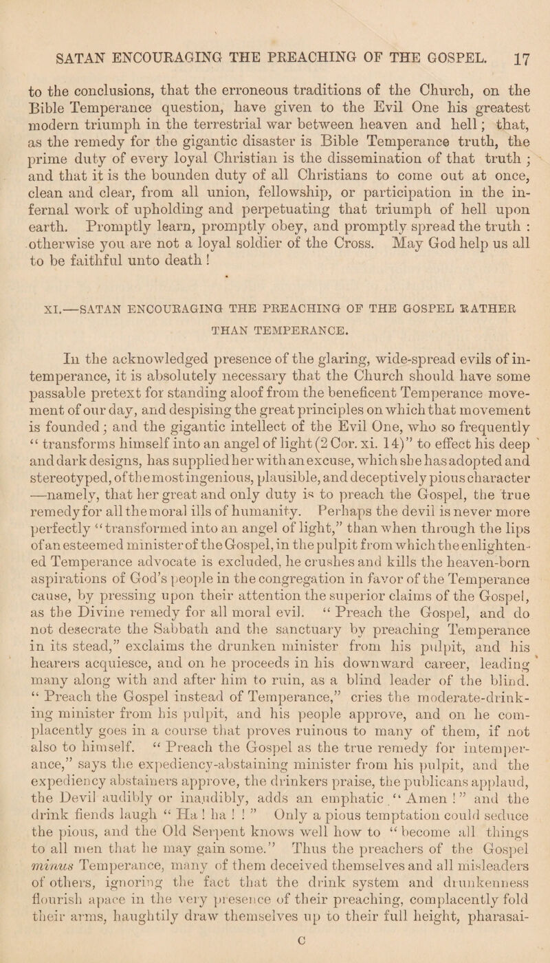 to the conclusions, that the erroneous traditions of the Church, on the Bible Temperance question, have given to the Evil One his greatest modern triumph in the terrestrial war between heaven and hell; that, as the remedy for the gigantic disaster is Bible Temperance truth, the prime duty of every loyal Christian is the dissemination of that truth ; and that it is the bounden duty of all Christians to come out at once, clean and dear, from all union, fellowship, or participation in the in¬ fernal work of upholding and perpetuating that triumph of hell upon earth. Promptly learn, promptly obey, and promptly spread the truth : otherwise you are not a loyal soldier of the Cross. May God help us all to be faithful unto death! XI.—SATAN ENCOUEAGING THE PEE ACHING OP THE GOSPEL EATHEE THAN TEMPEEANCE. In the acknowledged presence of the glaring, wide-spread evils of in¬ temperance, it is absolutely necessary that the Church should have some passable pretext for standing aloof from the beneficent Temperance move¬ ment of our day, and despising the great principles on which that movement is founded; and the gigantic intellect of the Evil One, who so frequently “ transforms himself into an angel of light (2 Cor. xi. 14)” to effect his deep and dark designs, has supplied h er with an excuse, which sh e has adopted and stereotyped, ofthemostingenious, plausible, and deceptively pious character —namely, that her great and only duty is to preach the Gospel, the true remedy for all the moral ills of humanity. Perhaps the devil is never more perfectly “ transformed into an angel of light,” than when through the lips ofan esteemed ministerof theGospel,in the pulpit from which the enlighten¬ ed Temperance advocate is excluded, he crushes and kills the heaven-born aspirations of God’s people in the congregation in favor of the Temperance cause, by pressing upon their attention the superior claims of the Gospel, as the Divine remedy for all moral evil. “ Preach the Gospel, and do not desecrate the Sabbath and the sanctuary by preaching Temperance in its stead,” exclaims the drunken minister from his pulpit, and his hearers acquiesce, and on he proceeds in his downward career, leading many along with and after him to ruin, as a blind leader of the blind. “ Preach the Gospel instead of Temperance,” cries the moderate-drink¬ ing minister from his pulpit, and his people approve, and on he com¬ placently goes in a course that proves ruinous to many of them, if not also to himself. “ Preach the Gospel as the true remedy for intemper¬ ance,” says the expediency-abstaining minister from his pulpit, and the expediency abstainers approve, the drinkers praise, the publicans applaud, the Devil audibly or ina.udibly, adds an emphatic “ Amen ! ” and the drink fiends laugh “ Ha ! ha ! ! ” Only a pious temptation could seduce the pious, and the Old Serpent knows well how to u become all things to all men that lie may gain some.” Thus the preachers of the Gospel minus Temperance, many of them deceived themselves and all misleaders of others, ignoring the fact that the drink system and drunkenness flourish apace in the very presence of their preaching, complacently fold their arms, haughtily draw themselves up to their full height, pharasai- c