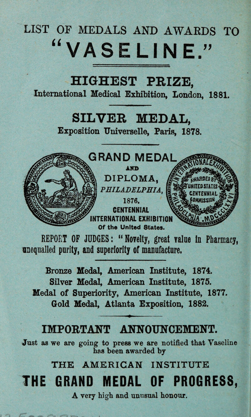 LIST OF MEDALS AND AWARDS TO “VASELINE.” HIGHEST PRIZE, International Medical Exhibition, London, 1881. SILVER MEDAL, Exposition TJniverselle, Paris, 1878. GRAND MEDAL AND DIPLOMA, PHILADELPHIA, 1876. CENTENNIAL INTERNATIONAL EXHIBITION Of the United States. REPORT OF JUDGES: “Novelty, great value In Pharmacy, unequalled purity, and superiority of manufacture. Bronze Medal, American Institute, 1874. Silver Medal, American Institute, 1875. Medal of Superiority, American Institute, 1877. Gold Medal, Atlanta Exposition, 1882. IMPORTANT ANNOUNCEMENT. Just as we are going to press we are notified that Vaseline has been awarded by THE AMERICAN INSTITUTE THE GRAND MEDAL OF PROGRESS, A very high and unusual honour.