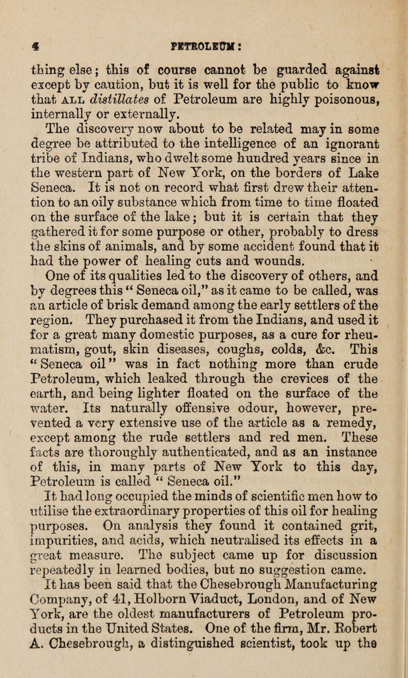 thing else; this of course cannot be guarded against except by caution, but it is well for the public to know that all distillates of Petroleum are highly poisonous, internally or externally. The discovery now about to be rebated may in some degree be attributed to the intelligence of an ignorant tribe of Indians, who dwelt some hundred years since in the western part of Hew York, on the borders of Lake Seneca. It is not on record what first drew their atten¬ tion to an oily substance which from time to time floated on the surface of the lake; but it is certain that they gathered it for some purpose or other, probably to dress the skins of animals, and by some accident found that it had the power of healing cuts and wounds. One of its qualities led to the discovery of others, and by degrees this “ Seneca oil,” as it came to be called, was an article of brisk demand among the early settlers of the region. They purchased it from the Indians, and used it for a great many domestic purposes, as a cure for rheu¬ matism, gout, skin diseases, coughs, colds, &e. This u Seneca oil ” was in fact nothing more than crude Petroleum, which leaked through the crevices of the earth, and being lighter floated on the surface of the water. Its naturally offensive odour, however, pre¬ vented a very extensive use of the article as a remedy, except among the rude settlers and red men. These facts are thoroughly authenticated, and as an instance of this, in many parts of Hew York to this day, Petroleum is called “ Seneca oil.” It had long occupied the minds of scientific men how to utilise the extraordinary properties of this oil for healing purposes. On analysis they found it contained grit, impurities, and acids, which neutralised its effects in a great measure. The subject came up for discussion repeatedly in learned bodies, but no suggestion came. It has been said that the Chesebrough Manufacturing Company, of 41, Holborn Viaduct, London, and of Hew York, are the oldest manufacturers of Petroleum pro¬ ducts in the United States. One of the firm, Mr. Eobert A. Chesebrough, a distinguished scientist, took up the