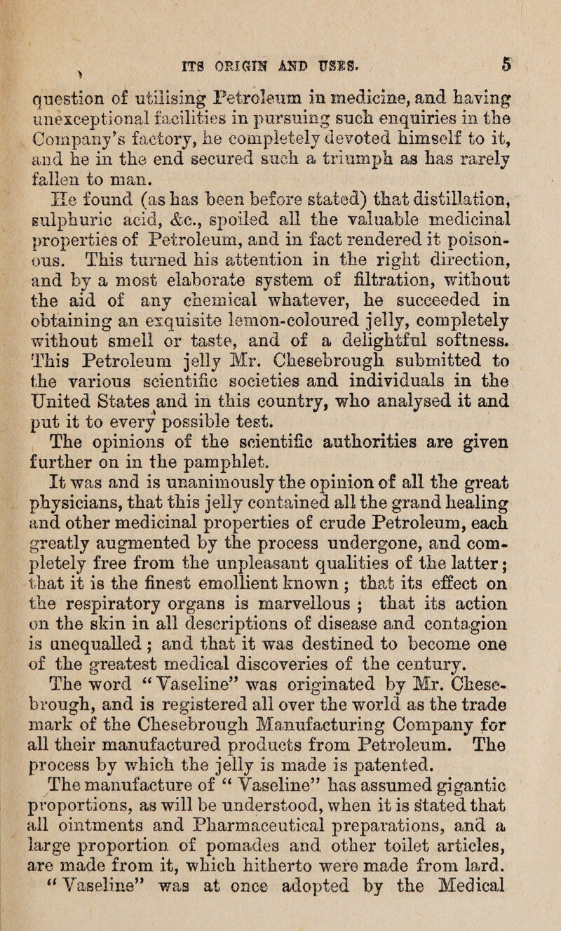 question of utilising Petroleum in medicine, and having unexceptional facilities in pursuing such, enquiries in the Company’s factory, he completely devoted himself to it, and he in the end secured such a triumph as has rarely fallen to man. He found (as has been before stated) that distillation, sulphuric acid, &c., spoiled all the valuable medicinal properties of Petroleum, and in fact rendered it poison¬ ous. This turned his attention in the right direction, and by a most elaborate system of filtration, without the aid of any chemical whatever, he succeeded in obtaining an exquisite lemon-coloured jelly, completely without smell or taste, and of a delightful softness. This Petroleum jelly Mr. Chesebrough submitted to the various scientific societies and individuals in the United States and in this country, who analysed it and put it to every possible test. The opinions of the scientific authorities are given further on in the pamphlet. It was and is unanimously the opinion of all the great physicians, that this jelly contained all the grand healing and other medicinal properties of crude Petroleum, each greatly augmented by the process undergone, and com¬ pletely free from the unpleasant qualities of the latter; that it is the finest emollient known ; that its effect on the respiratory organs is marvellous ; that its action on the skin in all descriptions of disease and contagion is unequalled ; and that it was destined to become one of the greatest medical discoveries of the century. The word “ Vaseline” was originated by Mr. Chese¬ brough, and is registered all over the world as the trade mark of the Chesebrough Manufacturing Company for all their manufactured products from Petroleum. The process by which the jelly is made is patented. The manufacture of “ Vaseline” has assumed gigantic proportions, as will be understood, when it is stated that all ointments and Pharmaceutical preparations, and a large proportion of pomades and other toilet articles, are made from it, which hitherto were made from la,rd. “ Vaseline” was at once adopted by the Medical