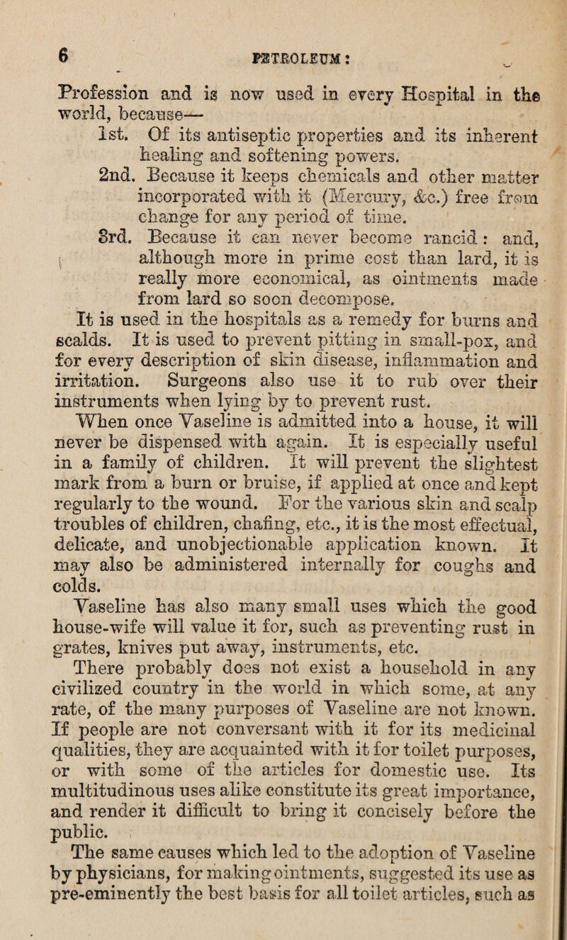 Profession and is now used in every Hospital in the world, because— 1st. Of its antiseptic properties and its inherent healing and softening powers. 2nd. Because it keeps chemicals and other matter incorporated with it (Mercury, &c.) free from change for any period of time. 3rd. Because it can never become rancid: and, i although more in prime cost than lard, it is really more economical, as ointments made from lard so soon decompose. It is used in the hospitals as a remedy for burns and scalds. If is used to prevent pitting in small-pox, and for every description of skin disease, inflammation and irritation. Surgeons also use it to rub over their instruments when lying by to prevent rust. When once Vaseline is admitted info a house, it will never be dispensed with again. It is especially useful in a family of children. It will prevent the slightest mark from, a burn or bruise, if applied at once and kept regularly to the wound. For the various skin and scalp troubles of children, chafing, etc., it is the most effectual, delicate, and unobjectionable application known. It may also be administered internally for coughs and colds. Vaseline has also many small uses which the good house-wife will value it for, such as preventing rust in grates, knives put away, instruments, etc. There probably does not exist a household in any civilized country in the world in which some, at any rate, of the many purposes of Vaseline are not known. If people are not conversant with it for its medicinal qualities, they are acquainted with it for toilet purposes, or with some of the articles for domestic use. Its multitudinous uses alike constitute its great importance, and render it difficult to bring it concisely before the public. The same causes which led to the adoption of Vaseline by physicians, for making ointments, suggested its use as pre-eminently the best basis for all toilet articles, such as