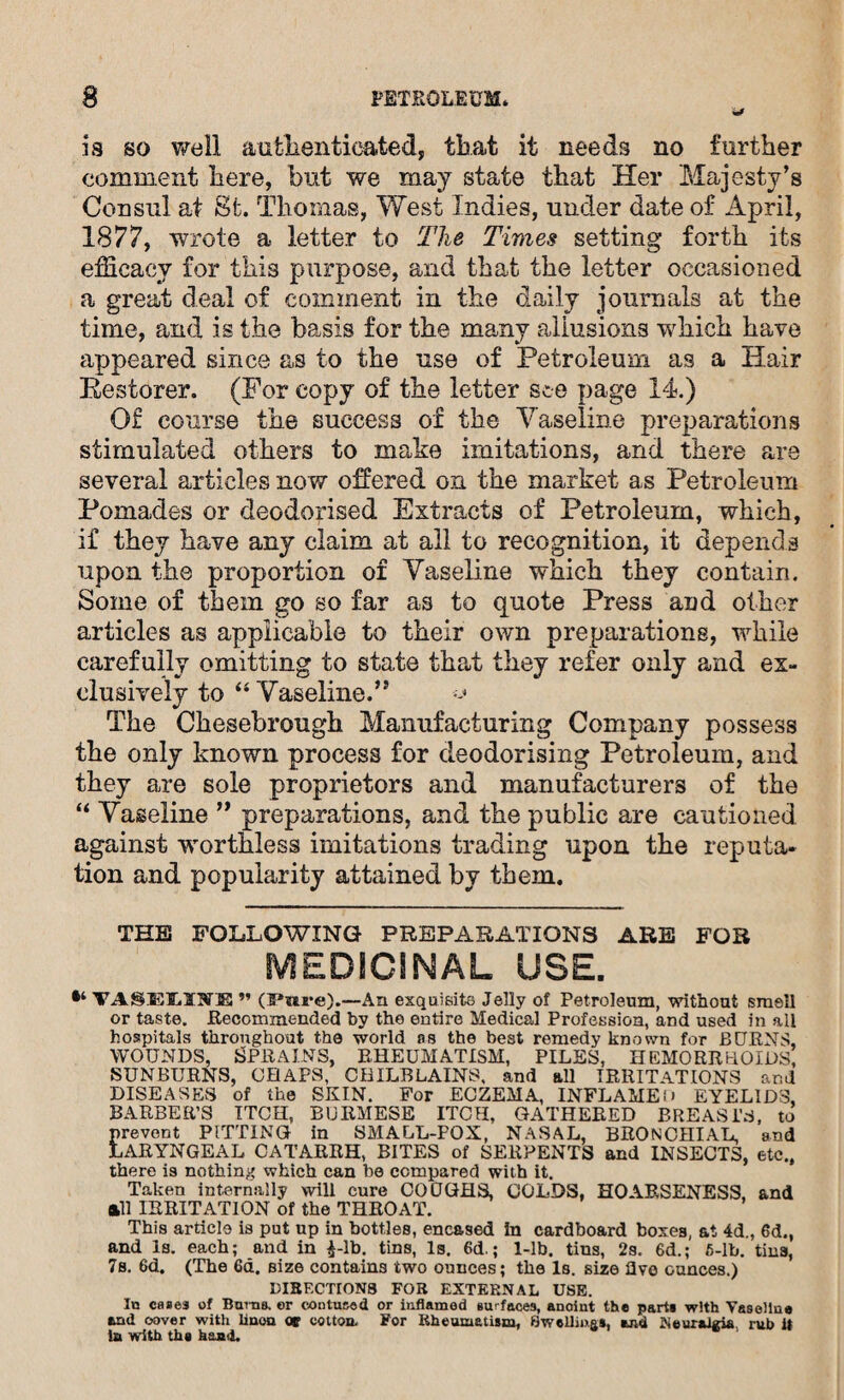 is so well authenticated, that it needs no further comment here, but we may state that Her Majesty’s Consul at St. Thomas, West Indies, under date of April, 1877, wrote a letter to The Times setting forth its efficacy for this purpose, and that the letter occasioned a great deal of comment in the daily journals at the time, and is the basis for the many allusions which have appeared since as to the use of Petroleum as a Hair Eestorer. (For copy of the letter see page 14.) Of course the success of the Vaseline preparations stimulated others to make imitations, and there are several articles now offered on the market as Petroleum Pomades or deodorised Extracts of Petroleum, which, if they have any claim at all to recognition, it depends upon the proportion of Vaseline which they contain. Some of them go so far as to quote Press and other articles as applicable to their own preparations, while carefully omitting to state that they refer only and ex¬ clusively to “ Vaseline.” The Chesebrough Manufacturing Company possess the only known process for deodorising Petroleum, and they are sole proprietors and manufacturers of the “ Vaseline ” preparations, and the public are cautioned against worthless imitations trading upon the reputa¬ tion and popularity attained by them. THE FOLLOWING PREPARATIONS ARE FOR MEDICINAL USE. VASELOE ” —An exquisite Jelly of Petroleum, without smell or taste. Recommended by the entire Medical Profession, and used in ail hospitals throughout the world os the best remedy known for BORNS, wounds, Sprains, rheumatism, piles, hemorrhoids SUNBURNS, CHAPS, CHILBLAINS, and all IRRITATIONS and DISEASES of the SKIN. For ECZEMA, INFLAME(> EYELIDS, BARBER’S ITCH, BURMESE ITCH, GATHERED BREASTS, to prevent PUTTING in SMALL-POX, NASAL, BRONCHIAL, and LARYNGEAL CATARRH, BITES of SERPENTS and INSECTS, etc., there is nothing which can be compared with it. Taken internally will cure COUGHS, COLDS, HOARSENESS, and all IRRITATION of the THROAT. This article is put up in bottles, encased in cardboard boxes, at 4d., 6d., and Is. each; and in £-lb. tins, Is. 6d.; 1-lb. tins, 2s. 6d.; 5-lb. tins, 7s. 6d. (The 6d. size contains two ounces; the Is. size live ounces.) I1IBECTION8 FOB EXTERNAL USE. In cases of Bams, er contused or inflamed surfaces, anoint the part* with Vaseline tad cover with linon or cotton. For Rheumatism, Swellings, and Neuralgia rub it in with the hand.